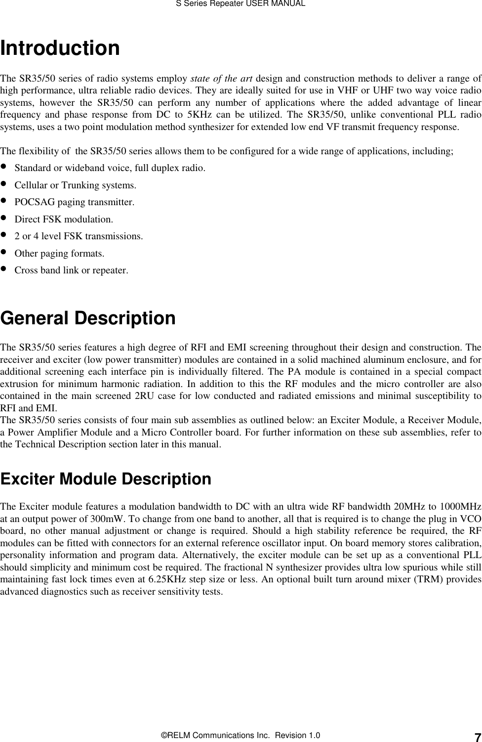 S Series Repeater USER MANUAL©RELM Communications Inc.  Revision 1.0 7IntroductionThe SR35/50 series of radio systems employ state of the art design and construction methods to deliver a range ofhigh performance, ultra reliable radio devices. They are ideally suited for use in VHF or UHF two way voice radiosystems, however the SR35/50 can perform any number of applications where the added advantage of linearfrequency and phase response from DC to 5KHz can be utilized. The SR35/50, unlike conventional PLL radiosystems, uses a two point modulation method synthesizer for extended low end VF transmit frequency response.The flexibility of  the SR35/50 series allows them to be configured for a wide range of applications, including;• Standard or wideband voice, full duplex radio.• Cellular or Trunking systems.• POCSAG paging transmitter.• Direct FSK modulation.• 2 or 4 level FSK transmissions.• Other paging formats.• Cross band link or repeater.General DescriptionThe SR35/50 series features a high degree of RFI and EMI screening throughout their design and construction. Thereceiver and exciter (low power transmitter) modules are contained in a solid machined aluminum enclosure, and foradditional screening each interface pin is individually filtered. The PA module is contained in a special compactextrusion for minimum harmonic radiation. In addition to this the RF modules and the micro controller are alsocontained in the main screened 2RU case for low conducted and radiated emissions and minimal susceptibility toRFI and EMI.The SR35/50 series consists of four main sub assemblies as outlined below: an Exciter Module, a Receiver Module,a Power Amplifier Module and a Micro Controller board. For further information on these sub assemblies, refer tothe Technical Description section later in this manual.Exciter Module DescriptionThe Exciter module features a modulation bandwidth to DC with an ultra wide RF bandwidth 20MHz to 1000MHzat an output power of 300mW. To change from one band to another, all that is required is to change the plug in VCOboard, no other manual adjustment or change is required. Should a high stability reference be required, the RFmodules can be fitted with connectors for an external reference oscillator input. On board memory stores calibration,personality information and program data. Alternatively, the exciter module can be set up as a conventional PLLshould simplicity and minimum cost be required. The fractional N synthesizer provides ultra low spurious while stillmaintaining fast lock times even at 6.25KHz step size or less. An optional built turn around mixer (TRM) providesadvanced diagnostics such as receiver sensitivity tests.