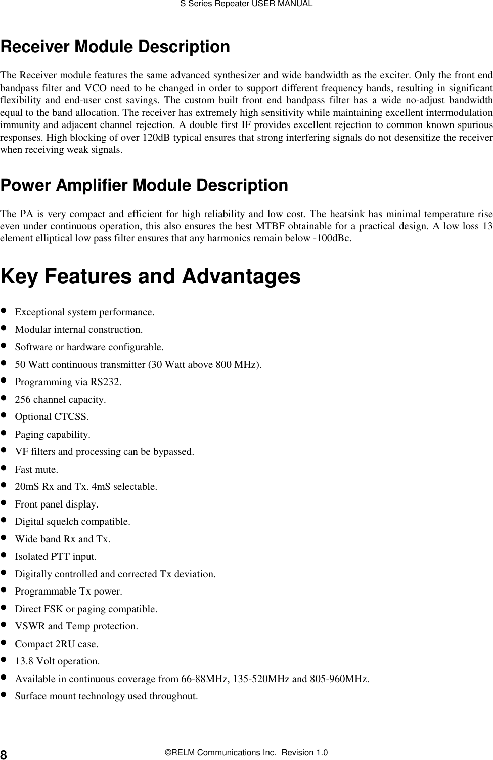 S Series Repeater USER MANUAL©RELM Communications Inc.  Revision 1.08Receiver Module DescriptionThe Receiver module features the same advanced synthesizer and wide bandwidth as the exciter. Only the front endbandpass filter and VCO need to be changed in order to support different frequency bands, resulting in significantflexibility and end-user cost savings. The custom built front end bandpass filter has a wide no-adjust bandwidthequal to the band allocation. The receiver has extremely high sensitivity while maintaining excellent intermodulationimmunity and adjacent channel rejection. A double first IF provides excellent rejection to common known spuriousresponses. High blocking of over 120dB typical ensures that strong interfering signals do not desensitize the receiverwhen receiving weak signals.Power Amplifier Module DescriptionThe PA is very compact and efficient for high reliability and low cost. The heatsink has minimal temperature riseeven under continuous operation, this also ensures the best MTBF obtainable for a practical design. A low loss 13element elliptical low pass filter ensures that any harmonics remain below -100dBc.Key Features and Advantages• Exceptional system performance.• Modular internal construction.• Software or hardware configurable.• 50 Watt continuous transmitter (30 Watt above 800 MHz).• Programming via RS232.• 256 channel capacity.• Optional CTCSS.• Paging capability.• VF filters and processing can be bypassed.• Fast mute.• 20mS Rx and Tx. 4mS selectable.• Front panel display.• Digital squelch compatible.• Wide band Rx and Tx.• Isolated PTT input.• Digitally controlled and corrected Tx deviation.• Programmable Tx power.• Direct FSK or paging compatible.• VSWR and Temp protection.• Compact 2RU case.• 13.8 Volt operation.• Available in continuous coverage from 66-88MHz, 135-520MHz and 805-960MHz.• Surface mount technology used throughout.