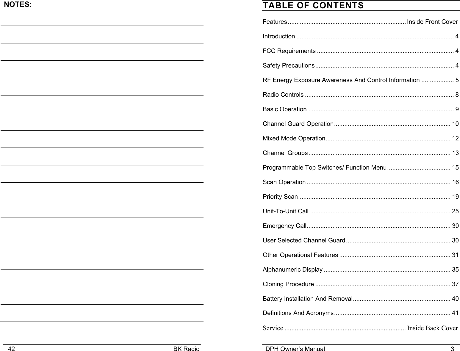    42                                                                                            BK Radio NOTES:                                         DPH Owner&rsquo;s Manual                                                                         3              TABLE OF CONTENTS Features..................................................................... Inside Front Cover Introduction ............................................................................................ 4 FCC Requirements ................................................................................ 4 Safety Precautions................................................................................. 4 RF Energy Exposure Awareness And Control Information ................... 5 Radio Controls ....................................................................................... 8 Basic Operation ..................................................................................... 9 Channel Guard Operation.................................................................... 10 Mixed Mode Operation......................................................................... 12 Channel Groups................................................................................... 13 Programmable Top Switches/ Function Menu..................................... 15 Scan Operation .................................................................................... 16 Priority Scan......................................................................................... 19 Unit-To-Unit Call .................................................................................. 25 Emergency Call.................................................................................... 30 User Selected Channel Guard............................................................. 30 Other Operational Features ................................................................. 31 Alphanumeric Display .......................................................................... 35 Cloning Procedure ............................................................................... 37 Battery Installation And Removal......................................................... 40 Definitions And Acronyms.................................................................... 41 Service ....................................................................... Inside Back Cover 