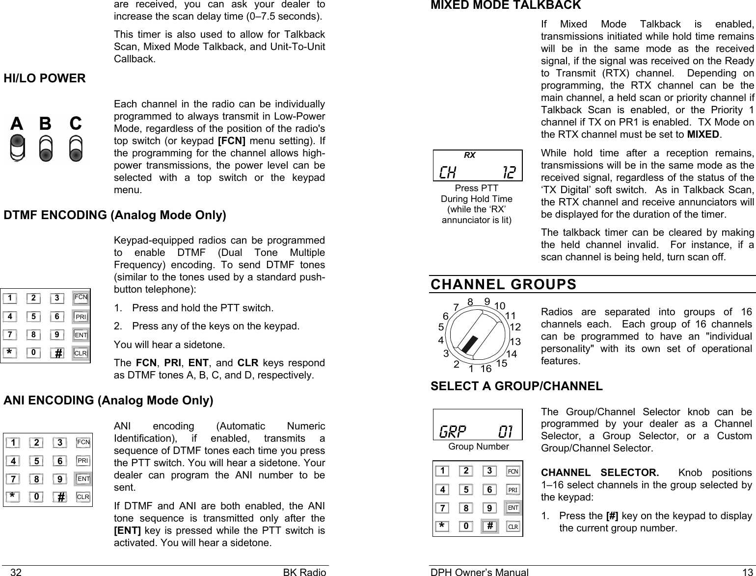    32                                                                                            BK Radio   are received, you can ask your dealer to increase the scan delay time (0&ndash;7.5 seconds). This timer is also used to allow for Talkback Scan, Mixed Mode Talkback, and Unit-To-Unit Callback. HI/LO POWER Each channel in the radio can be individually programmed to always transmit in Low-Power Mode, regardless of the position of the radio's top switch (or keypad [FCN] menu setting). If the programming for the channel allows high-power transmissions, the power level can be selected with a top switch or the keypad menu. DTMF ENCODING (Analog Mode Only) Keypad-equipped radios can be programmed to enable DTMF (Dual Tone Multiple Frequency) encoding. To send DTMF tones (similar to the tones used by a standard push-button telephone): 1. Press and hold the PTT switch. 2.  Press any of the keys on the keypad.  You will hear a sidetone.  The  FCN, PRI,  ENT, and CLR keys respond as DTMF tones A, B, C, and D, respectively. ANI ENCODING (Analog Mode Only) ANI encoding (Automatic Numeric Identification), if enabled, transmits a sequence of DTMF tones each time you press the PTT switch. You will hear a sidetone. Your dealer can program the ANI number to be sent. If DTMF and ANI are both enabled, the ANI tone sequence is transmitted only after the [ENT] key is pressed while the PTT switch is activated. You will hear a sidetone.  1 2 3 4 5 6 7 8 9 0 * # CLR FCN PRI ENT    1 2    3 4         5    6   7    8    9   0   *    #    CLR   FCN   PRI   ENT   DPH Owner&rsquo;s Manual                                                                           13           MIXED MODE TALKBACK If Mixed Mode Talkback is enabled, transmissions initiated while hold time remains will be in the same mode as the received signal, if the signal was received on the Ready to Transmit (RTX) channel.  Depending on programming, the RTX channel can be the main channel, a held scan or priority channel if Talkback Scan is enabled, or the Priority 1 channel if TX on PR1 is enabled.  TX Mode on the RTX channel must be set to MIXED.   While hold time after a reception remains, transmissions will be in the same mode as the received signal, regardless of the status of the &lsquo;TX Digital&rsquo; soft switch.  As in Talkback Scan, the RTX channel and receive annunciators will be displayed for the duration of the timer.   The talkback timer can be cleared by making the held channel invalid.  For instance, if a scan channel is being held, turn scan off. CHANNEL GROUPS  Radios are separated into groups of 16 channels each.  Each group of 16 channels can be programmed to have an "individual personality" with its own set of operational features. SELECT A GROUP/CHANNEL The Group/Channel Selector knob can be programmed by your dealer as a Channel Selector, a Group Selector, or a Custom Group/Channel Selector. CHANNEL SELECTOR.    Knob  positions      1&ndash;16 select channels in the group selected by the keypad: 1. Press the [#] key on the keypad to display the current group number.                RX   CH          12 Press PTT During Hold Time (while the &lsquo;RX&rsquo; annunciator is lit)   GRP       01 Group Number  161234567891011121314151 2 34 5 67 8 90 * # CLRFCNPRIENT