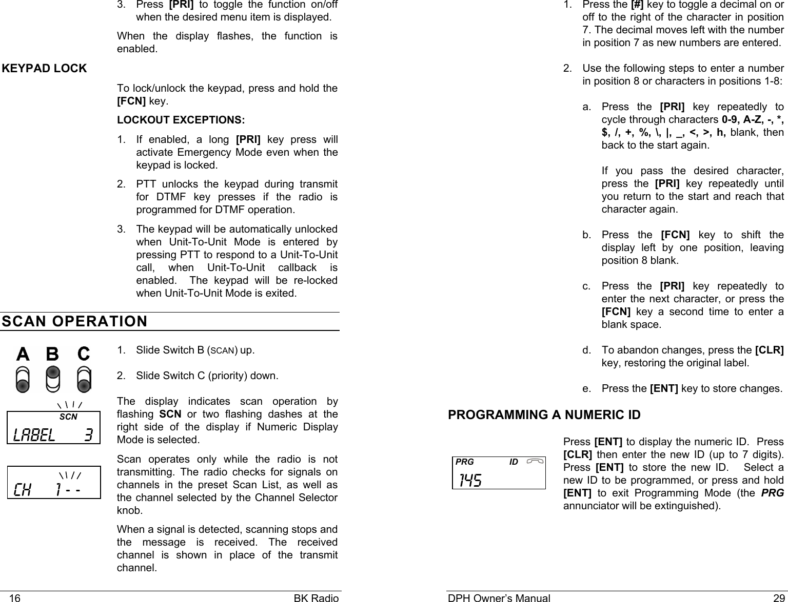    16                                                                                            BK Radio 3. Press [PRI] to toggle the function on/off when the desired menu item is displayed. When the display flashes, the function is enabled. KEYPAD LOCK To lock/unlock the keypad, press and hold the [FCN] key.   LOCKOUT EXCEPTIONS:  1.  If enabled, a long [PRI] key press will activate Emergency Mode even when the keypad is locked.  2.  PTT unlocks the keypad during transmit for DTMF key presses if the radio is programmed for DTMF operation. 3.  The keypad will be automatically unlocked when Unit-To-Unit Mode is entered by pressing PTT to respond to a Unit-To-Unit call, when Unit-To-Unit callback is enabled.  The keypad will be re-locked when Unit-To-Unit Mode is exited. SCAN OPERATION 1. Slide Switch B (SCAN) up. 2. Slide Switch C (priority) down. The display indicates scan operation by flashing SCN or two flashing dashes at the right side of the display if Numeric Display Mode is selected.  Scan operates only while the radio is not transmitting. The radio checks for signals on channels in the preset Scan List, as well as the channel selected by the Channel Selector knob. When a signal is detected, scanning stops and the message is received. The received channel is shown in place of the transmit channel.                           SCN  LABEL      3     ch     1 - -    DPH Owner&rsquo;s Manual                                                                           29           1. Press the [#] key to toggle a decimal on or off to the right of the character in position 7. The decimal moves left with the number in position 7 as new numbers are entered. 2.  Use the following steps to enter a number in position 8 or characters in positions 1-8: a. Press the [PRI] key repeatedly to cycle through characters 0-9, A-Z, -, *, $, /, +, %, \, |, _, <, >, h, blank, then back to the start again. If you pass the desired character, press the [PRI] key repeatedly until you return to the start and reach that character again. b. Press the [FCN] key to shift the display left by one position, leaving position 8 blank. c. Press the [PRI] key repeatedly to enter the next character, or press the [FCN] key a second time to enter a blank space. d.  To abandon changes, press the [CLR] key, restoring the original label. e. Press the [ENT] key to store changes. PROGRAMMING A NUMERIC ID Press [ENT] to display the numeric ID.  Press [CLR] then enter the new ID (up to 7 digits).  Press  [ENT] to store the new ID.   Select a new ID to be programmed, or press and hold [ENT] to exit Programming Mode (the PRG annunciator will be extinguished).      PRG               ID    145              