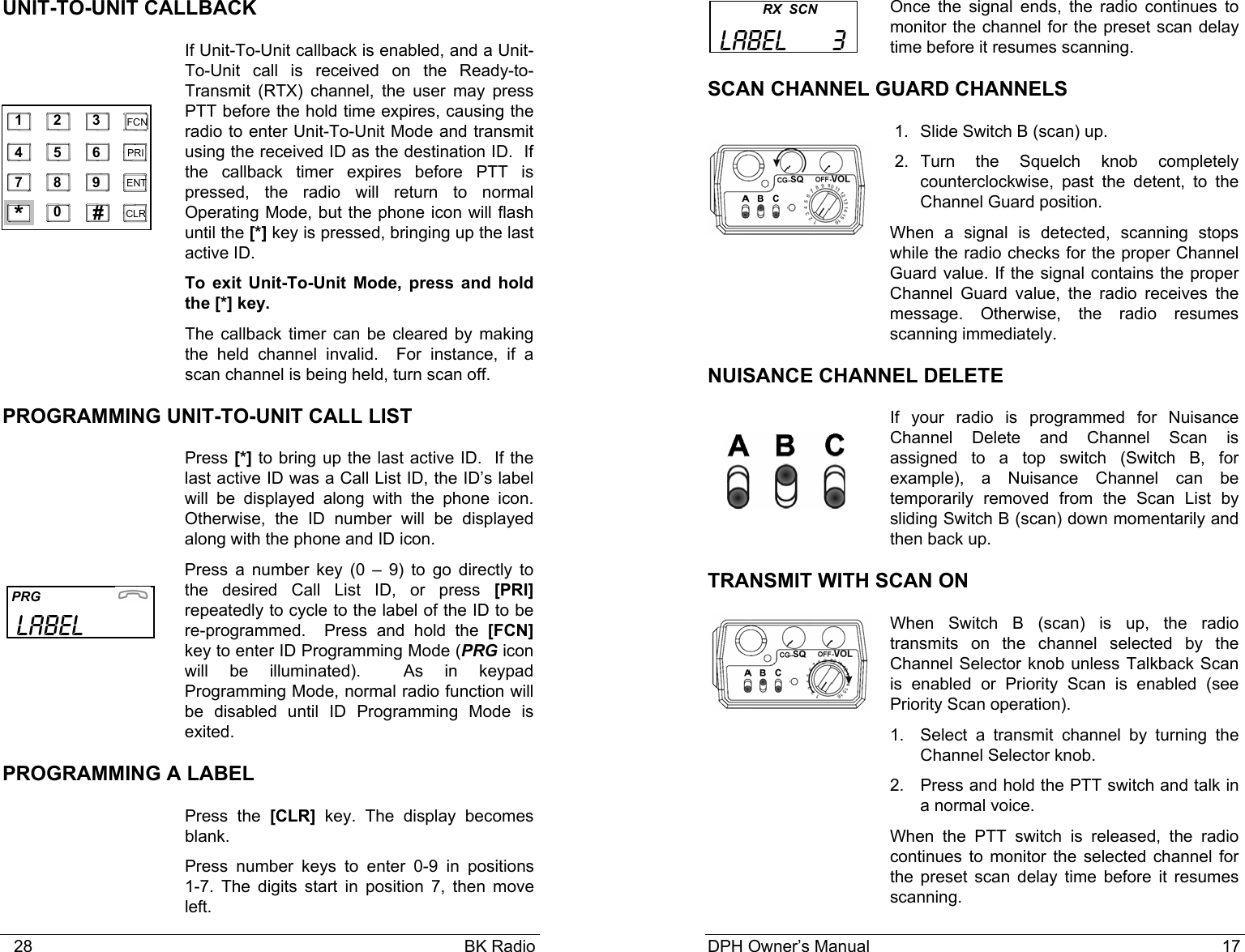    28                                                                                            BK Radio UNIT-TO-UNIT CALLBACK If Unit-To-Unit callback is enabled, and a Unit-To-Unit call is received on the Ready-to-Transmit (RTX) channel, the user may press PTT before the hold time expires, causing the radio to enter Unit-To-Unit Mode and transmit using the received ID as the destination ID.  If the callback timer expires before PTT is pressed, the radio will return to normal Operating Mode, but the phone icon will flash until the [*] key is pressed, bringing up the last active ID. To exit Unit-To-Unit Mode, press and hold the [*] key.   The callback timer can be cleared by making the held channel invalid.  For instance, if a scan channel is being held, turn scan off. PROGRAMMING UNIT-TO-UNIT CALL LIST   Press [*] to bring up the last active ID.  If the last active ID was a Call List ID, the ID&rsquo;s label will be displayed along with the phone icon.  Otherwise, the ID number will be displayed along with the phone and ID icon. Press a number key (0 &ndash; 9) to go directly to the desired Call List ID, or press [PRI] repeatedly to cycle to the label of the ID to be re-programmed.  Press and hold the [FCN] key to enter ID Programming Mode (PRG icon will be illuminated).  As in keypad Programming Mode, normal radio function will be disabled until ID Programming Mode is exited.   PROGRAMMING A LABEL  Press the [CLR] key. The display becomes blank. Press number keys to enter 0-9 in positions   1-7. The digits start in position 7, then move left.    1    2    3   4    5    6   7    8    9   0   *    #    CLR   FCN   PRI   ENT    PRG                       LABEL DPH Owner&rsquo;s Manual                                                                           17           Once the signal ends, the radio continues to monitor the channel for the preset scan delay time before it resumes scanning.   SCAN CHANNEL GUARD CHANNELS  1. Slide Switch B (scan) up.  2. Turn the Squelch knob completely counterclockwise, past the detent, to the Channel Guard position.  When a signal is detected, scanning stops while the radio checks for the proper Channel Guard value. If the signal contains the proper Channel Guard value, the radio receives the message. Otherwise, the radio resumes scanning immediately. NUISANCE CHANNEL DELETE If your radio is programmed for Nuisance Channel Delete and Channel Scan is assigned to a top switch (Switch B, for example), a Nuisance Channel can be temporarily removed from the Scan List by sliding Switch B (scan) down momentarily and then back up. TRANSMIT WITH SCAN ON  When Switch B (scan) is up, the radio transmits on the channel selected by the Channel Selector knob unless Talkback Scan is enabled or Priority Scan is enabled (see Priority Scan operation). 1. Select a transmit channel by turning the Channel Selector knob. 2.  Press and hold the PTT switch and talk in a normal voice. When the PTT switch is released, the radio continues to monitor the selected channel for the preset scan delay time before it resumes scanning.           RX  SCN  LABEL      3  