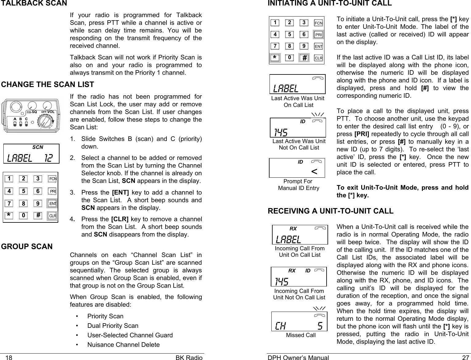   18                                                                                            BK Radio TALKBACK SCAN If your radio is programmed for Talkback Scan, press PTT while a channel is active or while scan delay time remains. You will be responding on the transmit frequency of the received channel. Talkback Scan will not work if Priority Scan is also on and your radio is programmed to always transmit on the Priority 1 channel. CHANGE THE SCAN LIST If the radio has not been programmed for Scan List Lock, the user may add or remove channels from the Scan List. If user changes are enabled, follow these steps to change the Scan List: 1. Slide Switches B (scan) and C (priority) down. 2. Select a channel to be added or removed from the Scan List by turning the Channel Selector knob. If the channel is already on the Scan List, SCN appears in the display. 3. Press the [ENT] key to add a channel to the Scan List.  A short beep sounds and SCN appears in the display. 4.  Press the [CLR] key to remove a channel from the Scan List.  A short beep sounds and SCN disappears from the display. GROUP SCAN  Channels on each &ldquo;Channel Scan List&rdquo; in groups on the &ldquo;Group Scan List&rdquo; are scanned sequentially. The selected group is always scanned when Group Scan is enabled, even if that group is not on the Group Scan List. When Group Scan is enabled, the following features are disabled: &bull; Priority Scan &bull;  Dual Priority Scan &bull;  User-Selected Channel Guard &bull;  Nuisance Channel Delete                      SCN  LABEL    12    1 2 3 4 5 6 7 8 9 0 * # CLR FCN PRI ENT DPH Owner&rsquo;s Manual                                                                           27           INITIATING A UNIT-TO-UNIT CALL To initiate a Unit-To-Unit call, press the [*] key to enter Unit-To-Unit Mode. The label of the last active (called or received) ID will appear on the display. If the last active ID was a Call List ID, its label will be displayed along with the phone icon, otherwise the numeric ID will be displayed along with the phone and ID icon.  If a label is displayed, press and hold [#] to view the corresponding numeric ID.     To place a call to the displayed unit, press PTT.  To choose another unit, use the keypad to enter the desired call list entry   (0 - 9), or press [PRI] repeatedly to cycle through all call list entries, or press [#] to manually key in a new ID (up to 7 digits).  To re-select the &lsquo;last active&rsquo; ID, press the [*] key.  Once the new unit ID is selected or entered, press PTT to place the call. To exit Unit-To-Unit Mode, press and hold the [*] key. RECEIVING A UNIT-TO-UNIT CALL When a Unit-To-Unit call is received while the radio is in normal Operating Mode, the radio will beep twice.  The display will show the ID of the calling unit.  If the ID matches one of the Call List IDs, the associated label will be displayed along with the RX and phone icons.  Otherwise the numeric ID will be displayed along with the RX, phone, and ID icons.  The calling unit&rsquo;s ID will be displayed for the duration of the reception, and once the signal goes away, for a programmed hold time.  When the hold time expires, the display will return to the normal Operating Mode display, but the phone icon will flash until the [*] key is pressed, putting the radio in Unit-To-Unit Mode, displaying the last active ID.  1    2    3 4    5    6 7    8    9 0   *    # CLR FCN PRI ENT                               LABEL Last Active Was Unit  On Call List                    ID                   <Prompt For  Manual ID Entry            RX             LABEL Incoming Call From UnitOnCall List                     ID       145 Last Active Was Unit Not On Call List                              CH           5 Missed Call Incoming Call From Unit Not On Call List            RX       ID   145 