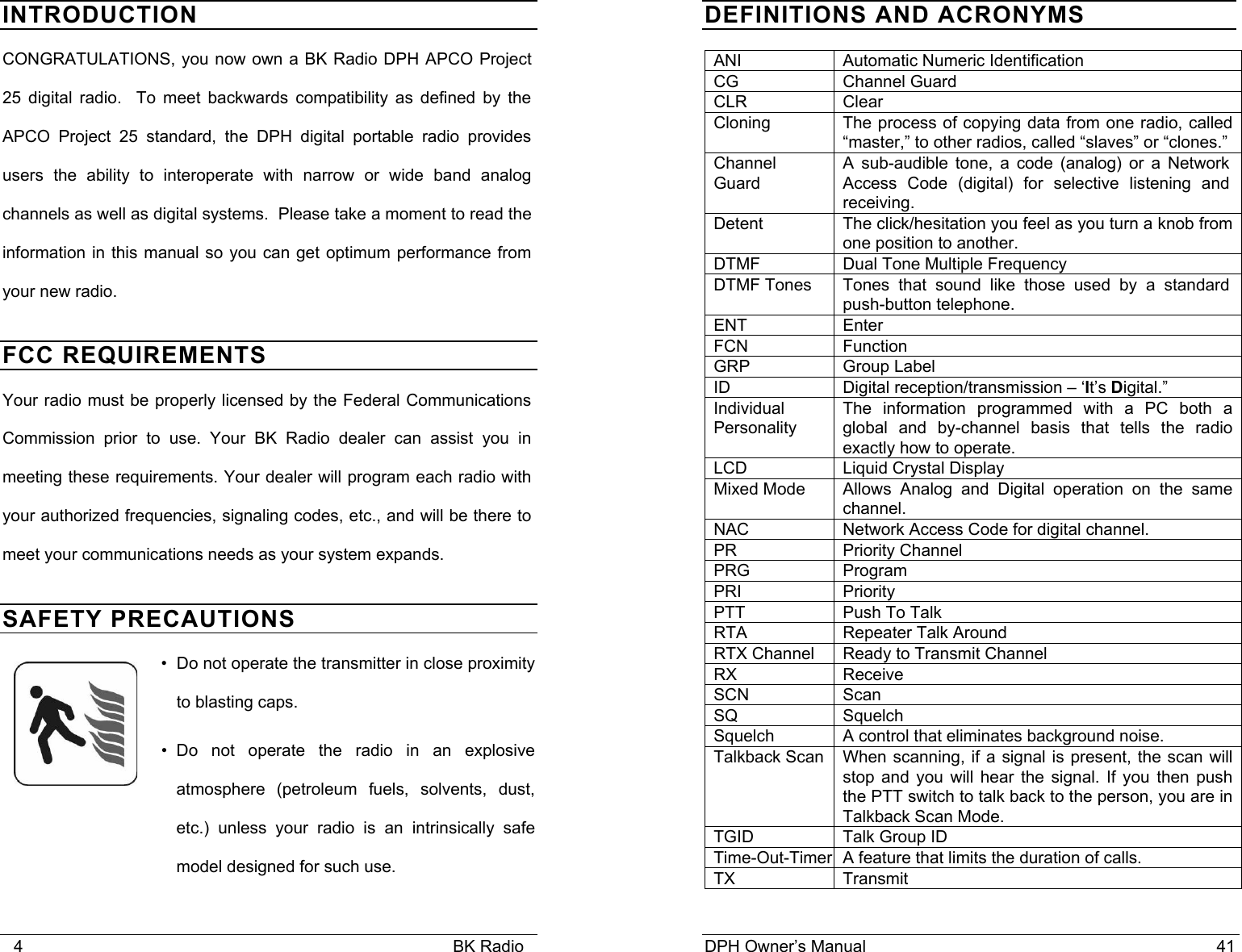    4                                                                                            BK Radio INTRODUCTION CONGRATULATIONS, you now own a BK Radio DPH APCO Project 25 digital radio.  To meet backwards compatibility as defined by the APCO Project 25 standard, the DPH digital portable radio provides users the ability to interoperate with narrow or wide band analog channels as well as digital systems.  Please take a moment to read the information in this manual so you can get optimum performance from your new radio. FCC REQUIREMENTS Your radio must be properly licensed by the Federal Communications Commission prior to use. Your BK Radio dealer can assist you in meeting these requirements. Your dealer will program each radio with your authorized frequencies, signaling codes, etc., and will be there to meet your communications needs as your system expands. SAFETY PRECAUTIONS &bull;  Do not operate the transmitter in close proximity to blasting caps. &bull; Do not operate the radio in an explosive atmosphere (petroleum fuels, solvents, dust, etc.) unless your radio is an intrinsically safe model designed for such use.  DPH Owner&rsquo;s Manual                                                                           41           DEFINITIONS AND ACRONYMS ANI  Automatic Numeric Identification CG  Channel Guard  CLR Clear Cloning  The process of copying data from one radio, called &ldquo;master,&rdquo; to other radios, called &ldquo;slaves&rdquo; or &ldquo;clones.&rdquo; Channel Guard A sub-audible tone, a code (analog) or a Network Access Code (digital) for selective listening and receiving. Detent  The click/hesitation you feel as you turn a knob from one position to another. DTMF  Dual Tone Multiple Frequency DTMF Tones  Tones that sound like those used by a standard push-button telephone. ENT Enter FCN Function GRP Group Label ID  Digital reception/transmission &ndash; &lsquo;It&rsquo;s Digital.&rdquo; Individual Personality The information programmed with a PC both a global and by-channel basis that tells the radio exactly how to operate. LCD Liquid Crystal Display Mixed Mode  Allows Analog and Digital operation on the same channel. NAC  Network Access Code for digital channel. PR Priority Channel PRG Program PRI Priority  PTT  Push To Talk RTA  Repeater Talk Around RTX Channel  Ready to Transmit Channel RX Receive SCN Scan SQ Squelch Squelch  A control that eliminates background noise. Talkback Scan  When scanning, if a signal is present, the scan will stop and you will hear the signal. If you then push the PTT switch to talk back to the person, you are in Talkback Scan Mode. TGID  Talk Group ID Time-Out-Timer A feature that limits the duration of calls. TX Transmit  
