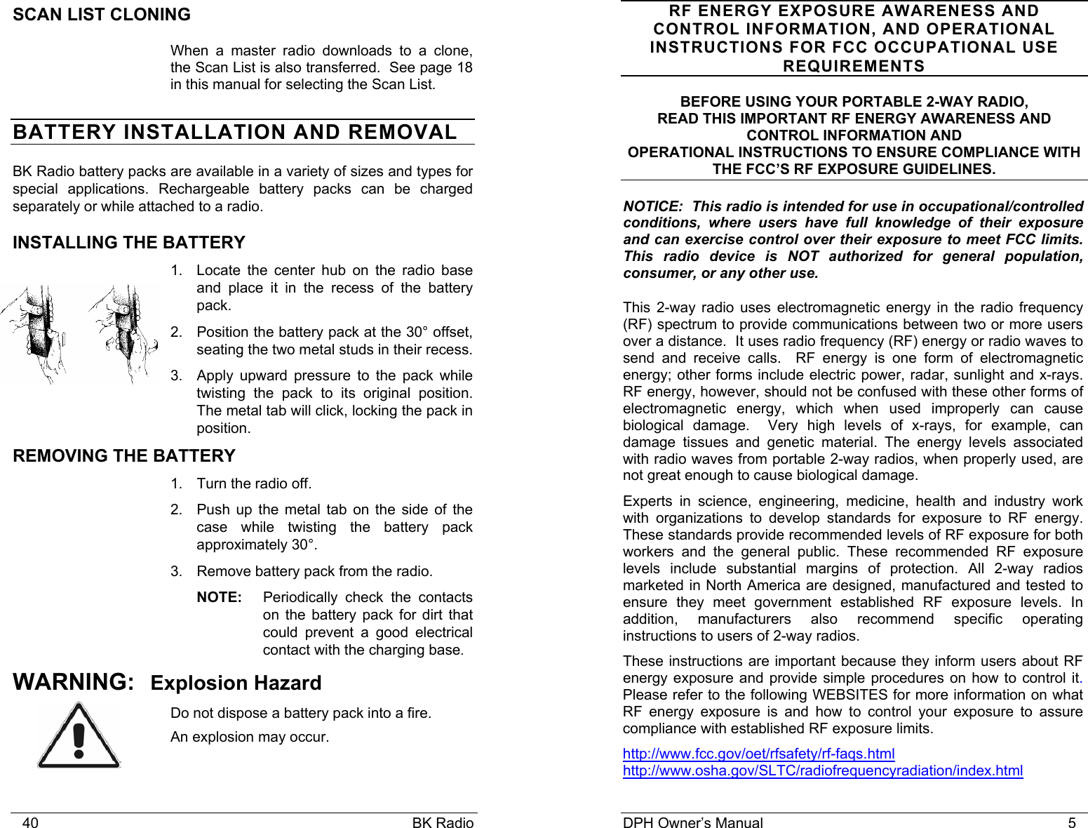    40                                                                                            BK Radio SCAN LIST CLONING When a master radio downloads to a clone, the Scan List is also transferred.  See page 18 in this manual for selecting the Scan List. BATTERY INSTALLATION AND REMOVAL BK Radio battery packs are available in a variety of sizes and types for special applications. Rechargeable battery packs can be charged separately or while attached to a radio. INSTALLING THE BATTERY 1. Locate the center hub on the radio base and place it in the recess of the battery pack.  2.  Position the battery pack at the 30&deg; offset, seating the two metal studs in their recess.  3.  Apply upward pressure to the pack while twisting the pack to its original position.  The metal tab will click, locking the pack in position. REMOVING THE BATTERY 1.  Turn the radio off.   2.  Push up the metal tab on the side of the case while twisting the battery pack approximately 30&deg;. 3.  Remove battery pack from the radio. NOTE:  Periodically check the contacts on the battery pack for dirt that could prevent a good electrical contact with the charging base. WARNING: Explosion Hazard Do not dispose a battery pack into a fire.   An explosion may occur. DPH Owner&rsquo;s Manual                                                                           5             RF ENERGY EXPOSURE AWARENESS AND CONTROL INFORMATION, AND OPERATIONAL INSTRUCTIONS FOR FCC OCCUPATIONAL USE REQUIREMENTS BEFORE USING YOUR PORTABLE 2-WAY RADIO, READ THIS IMPORTANT RF ENERGY AWARENESS AND CONTROL INFORMATION AND OPERATIONAL INSTRUCTIONS TO ENSURE COMPLIANCE WITH THE FCC&rsquo;S RF EXPOSURE GUIDELINES. NOTICE:  This radio is intended for use in occupational/controlled conditions, where users have full knowledge of their exposure and can exercise control over their exposure to meet FCC limits.  This radio device is NOT authorized for general population, consumer, or any other use. This 2-way radio uses electromagnetic energy in the radio frequency (RF) spectrum to provide communications between two or more users over a distance.  It uses radio frequency (RF) energy or radio waves to send and receive calls.  RF energy is one form of electromagnetic energy; other forms include electric power, radar, sunlight and x-rays. RF energy, however, should not be confused with these other forms of electromagnetic energy, which when used improperly can cause biological damage.  Very high levels of x-rays, for example, can damage tissues and genetic material. The energy levels associated with radio waves from portable 2-way radios, when properly used, are not great enough to cause biological damage. Experts in science, engineering, medicine, health and industry work with organizations to develop standards for exposure to RF energy. These standards provide recommended levels of RF exposure for both workers and the general public. These recommended RF exposure levels include substantial margins of protection. All 2-way radios marketed in North America are designed, manufactured and tested to ensure they meet government established RF exposure levels. In addition, manufacturers also recommend specific operating instructions to users of 2-way radios. These instructions are important because they inform users about RF energy exposure and provide simple procedures on how to control it.  Please refer to the following WEBSITES for more information on what RF energy exposure is and how to control your exposure to assure compliance with established RF exposure limits. http://www.fcc.gov/oet/rfsafety/rf-faqs.html  http://www.osha.gov/SLTC/radiofrequencyradiation/index.html  