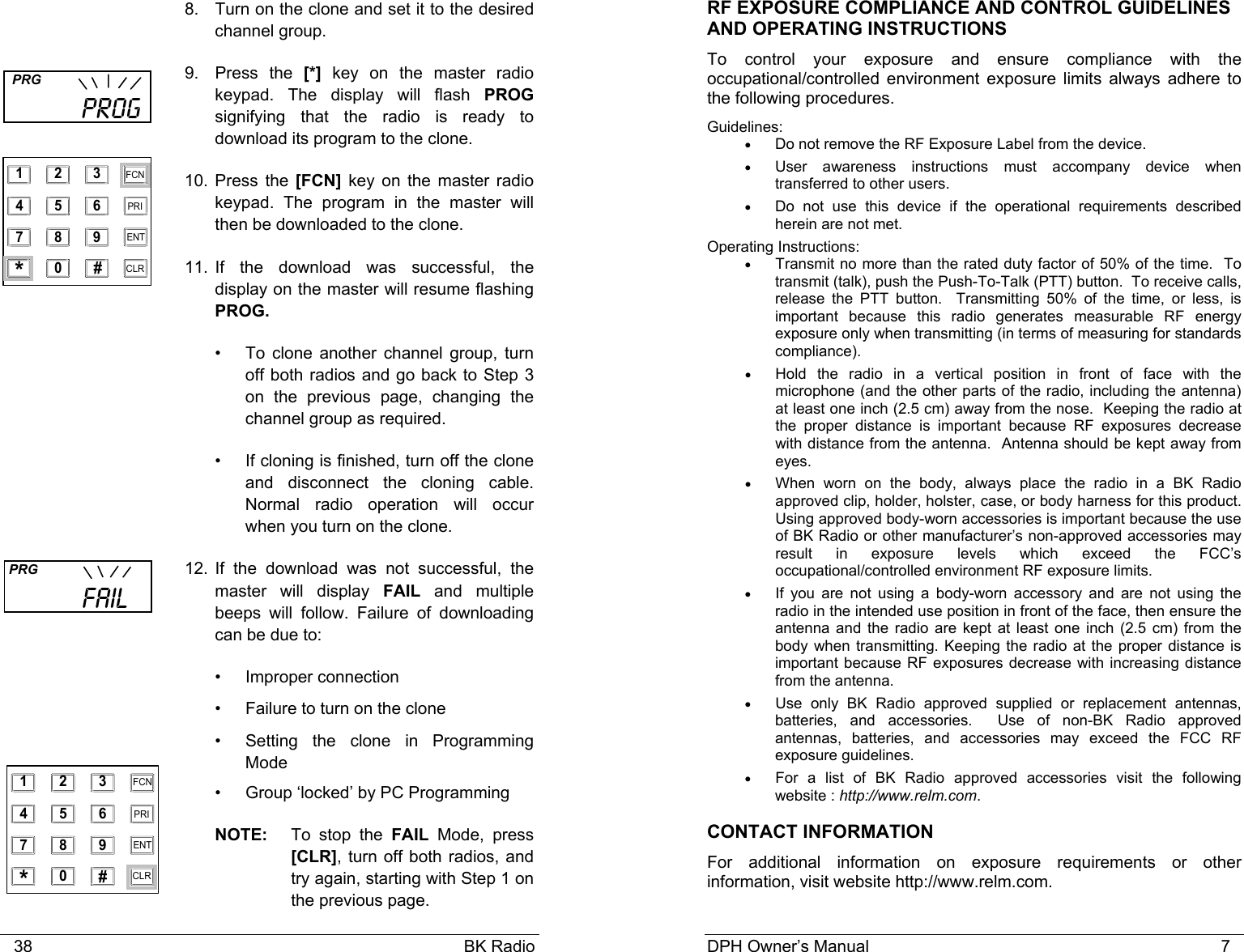    38                                                                                            BK Radio 8.  Turn on the clone and set it to the desired channel group. 9. Press the [*] key on the master radio keypad. The display will flash PROG signifying that the radio is ready to download its program to the clone. 10. Press the [FCN] key on the master radio keypad. The program in the master will then be downloaded to the clone.  11. If the download was successful, the display on the master will resume flashing PROG. &bull;  To clone another channel group, turn off both radios and go back to Step 3 on the previous page, changing the channel group as required. &bull;  If cloning is finished, turn off the clone and disconnect the cloning cable. Normal radio operation will occur when you turn on the clone.    12. If the download was not successful, the master will display FAIL and multiple beeps will follow. Failure of downloading can be due to: &bull; Improper connection &bull;  Failure to turn on the clone &bull;  Setting the clone in Programming Mode &bull;  Group &lsquo;locked&rsquo; by PC Programming NOTE:   To  stop  the  FAIL Mode, press [CLR], turn off both radios, and try again, starting with Step 1 on the previous page.  PRG           FAIL   PRG           PROG 1 2 3 4 5 6 7 8 9 0 * # CLR FCN PRI ENT 1 2 3 4 5 6 7 8 9 0 * # CLR FCN PRI ENT DPH Owner&rsquo;s Manual                                                                           7             RF EXPOSURE COMPLIANCE AND CONTROL GUIDELINES AND OPERATING INSTRUCTIONS To control your exposure and ensure compliance with the occupational/controlled environment exposure limits always adhere to the following procedures. Guidelines: &bull;  Do not remove the RF Exposure Label from the device. &bull;  User awareness instructions must accompany device when transferred to other users. &bull;  Do not use this device if the operational requirements described herein are not met. Operating Instructions: &bull; Transmit no more than the rated duty factor of 50% of the time.  To transmit (talk), push the Push-To-Talk (PTT) button.  To receive calls, release the PTT button.  Transmitting 50% of the time, or less, is important because this radio generates measurable RF energy exposure only when transmitting (in terms of measuring for standards compliance).   &bull; Hold the radio in a vertical position in front of face with the microphone (and the other parts of the radio, including the antenna) at least one inch (2.5 cm) away from the nose.  Keeping the radio at the proper distance is important because RF exposures decrease with distance from the antenna.  Antenna should be kept away from eyes. &bull; When worn on the body, always place the radio in a BK Radio approved clip, holder, holster, case, or body harness for this product.  Using approved body-worn accessories is important because the use of BK Radio or other manufacturer&rsquo;s non-approved accessories may result in exposure levels which exceed the FCC&rsquo;s occupational/controlled environment RF exposure limits. &bull; If you are not using a body-worn accessory and are not using the radio in the intended use position in front of the face, then ensure the antenna and the radio are kept at least one inch (2.5 cm) from the body when transmitting. Keeping the radio at the proper distance is important because RF exposures decrease with increasing distance from the antenna. &bull; Use only BK Radio approved supplied or replacement antennas, batteries, and accessories.  Use of non-BK Radio approved antennas, batteries, and accessories may exceed the FCC RF exposure guidelines. &bull; For a list of BK Radio approved accessories visit the following website : http://www.relm.com. CONTACT INFORMATION For additional information on exposure requirements or other information, visit website http://www.relm.com. 
