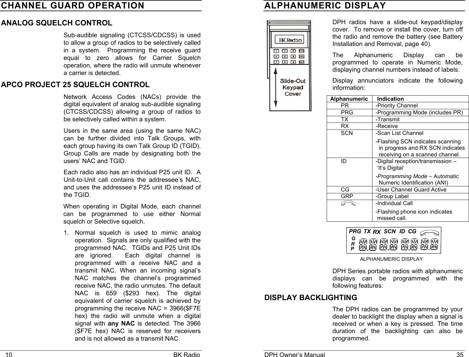    10                                                                                            BK Radio CHANNEL GUARD OPERATION ANALOG SQUELCH CONTROL Sub-audible signaling (CTCSS/CDCSS) is used to allow a group of radios to be selectively called in a system.  Programming the receive guard equal to zero allows for Carrier Squelch operation, where the radio will unmute whenever a carrier is detected. APCO PROJECT 25 SQUELCH CONTROL Network Access Codes (NACs) provide the digital equivalent of analog sub-audible signaling (CTCSS/CDCSS) allowing a group of radios to be selectively called within a system. Users in the same area (using the same NAC) can be further divided into Talk Groups, with each group having its own Talk Group ID (TGID).  Group Calls are made by designating both the users&rsquo; NAC and TGID. Each radio also has an individual P25 unit ID.  A Unit-to-Unit call contains the addressee&rsquo;s NAC, and uses the addressee&rsquo;s P25 unit ID instead of the TGID. When operating in Digital Mode, each channel can be programmed to use either Normal squelch or Selective squelch. 1.  Normal squelch is used to mimic analog operation.  Signals are only qualified with the programmed NAC.  TGIDs and P25 Unit IDs are ignored.  Each digital channel is programmed with a receive NAC and a transmit NAC. When an incoming signal&rsquo;s NAC matches the channel&rsquo;s programmed receive NAC, the radio unmutes. The default NAC is 659 ($293 hex). The digital equivalent of carrier squelch is achieved by programming the receive NAC = 3966($F7E hex) the radio will unmute when a digital signal with any NAC is detected. The 3966 ($F7E hex) NAC is reserved for receivers and is not allowed as a transmit NAC. DPH Owner&rsquo;s Manual                                                                           35           PRG...RXSCN ID CG ALPHANUMERIC DISPLAY  TXPRG   ALPHANUMERIC DISPLAY  DPH radios have a slide-out keypad/display cover.  To remove or install the cover, turn off the radio and remove the battery (see Battery Installation and Removal, page 40). The Alphanumeric Display can be programmed to operate in Numeric Mode, displaying channel numbers instead of labels. Display annunciators indicate the following information: Alphanumeric  Indication PR -Priority Channel PRG  -Programming Mode (includes PR) TX -Transmit RX -Receive SCN  -Scan List Channel  -Flashing SCN indicates scanning   in progress and RX SCN indicates    receiving on a scanned channel. ID  -Digital reception/transmission &ndash;  &lsquo;It&rsquo;s Digital&rsquo; -Programming Mode &ndash; Automatic   Numeric Identification (ANI) CG  -User Channel Guard Active    GRP -Group Label  -Individual Call -Flashing phone icon indicates   missed call.    DPH Series portable radios with alphanumeric displays can be programmed with the following features: DISPLAY BACKLIGHTING The DPH radios can be programmed by your dealer to backlight the display when a signal is received or when a key is pressed. The time duration of the backlighting can also be programmed.    