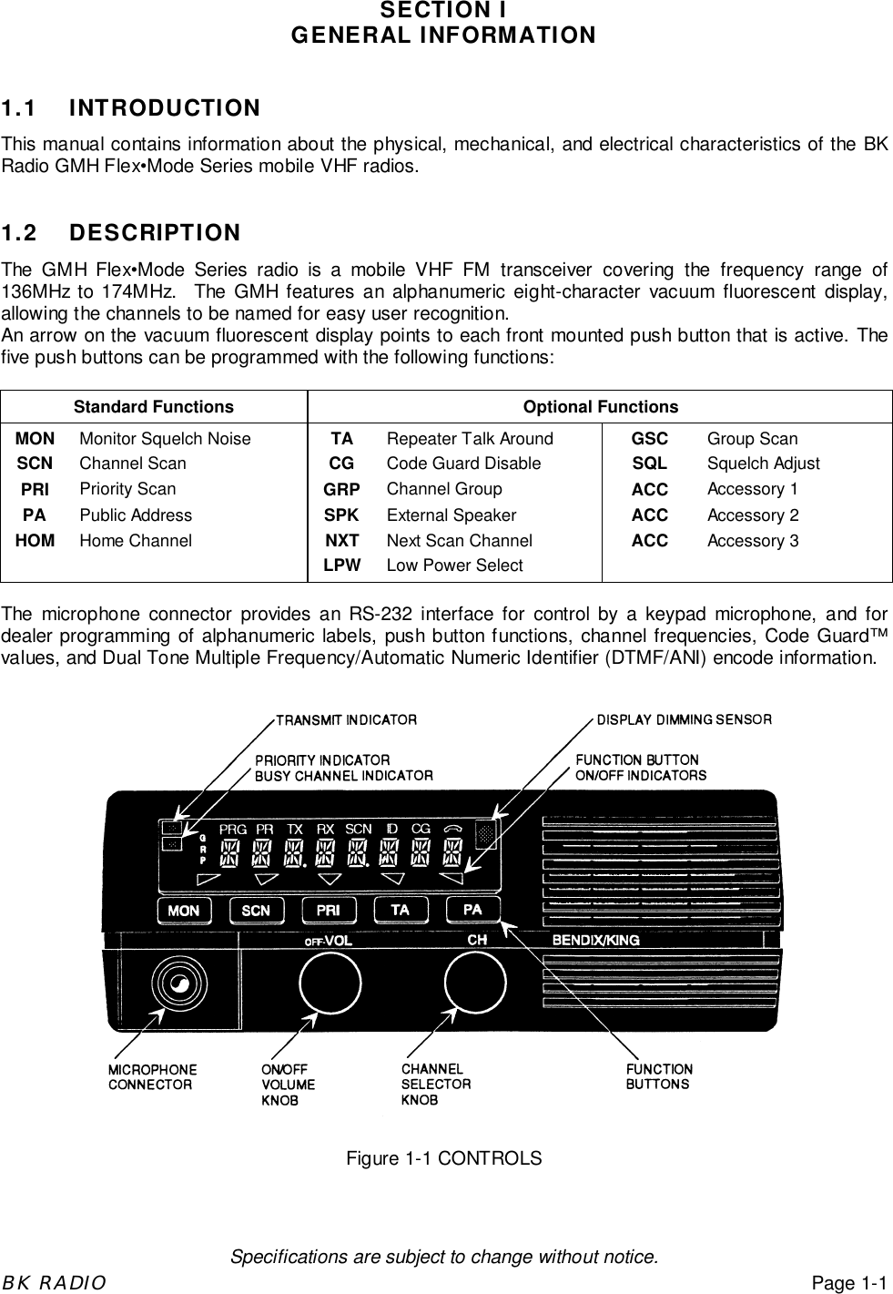 Specifications are subject to change without notice.BK RADIOPage 1-1SECTION IGENERAL INFORMATION1.1 INTRODUCTIONThis manual contains information about the physical, mechanical, and electrical characteristics of the BKRadio GMH Flex&bull;Mode Series mobile VHF radios.1.2 DESCRIPTIONThe GMH Flex&bull;Mode Series radio is a mobile VHF FM transceiver covering the frequency range of136MHz to 174MHz.  The GMH features an alphanumeric eight-character vacuum fluorescent display,allowing the channels to be named for easy user recognition.An arrow on the vacuum fluorescent display points to each front mounted push button that is active. Thefive push buttons can be programmed with the following functions:Standard Functions Optional FunctionsMON Monitor Squelch Noise TA Repeater Talk Around GSC Group ScanSCN Channel Scan CG Code Guard Disable SQL Squelch AdjustPRI Priority Scan GRP Channel Group ACC Accessory 1PA Public Address SPK External Speaker ACC Accessory 2HOM Home Channel NXT Next Scan Channel ACC Accessory 3LPW Low Power SelectThe microphone connector provides an RS-232 interface for control by a keypad microphone, and fordealer programming of alphanumeric labels, push button functions, channel frequencies, Code Guard&trade;values, and Dual Tone Multiple Frequency/Automatic Numeric Identifier (DTMF/ANI) encode information.Figure 1-1 CONTROLS