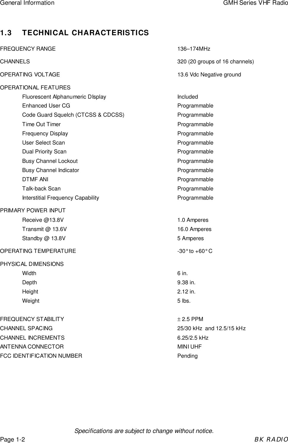 General Information GMH Series VHF RadioSpecifications are subject to change without notice.Page 1-2BK RADIO1.3 TECHNICAL CHARACTERISTICSFREQUENCY RANGE 136&ndash;174MHzCHANNELS 320 (20 groups of 16 channels)OPERATING VOLTAGE  13.6 Vdc Negative groundOPERATIONAL FEATURESFluorescent Alphanumeric DIsplay IncludedEnhanced User CG ProgrammableCode Guard Squelch (CTCSS &amp; CDCSS) ProgrammableTime Out Timer ProgrammableFrequency Display ProgrammableUser Select Scan ProgrammableDual Priority Scan ProgrammableBusy Channel Lockout ProgrammableBusy Channel Indicator ProgrammableDTMF ANI ProgrammableTalk-back Scan ProgrammableInterstitial Frequency Capability ProgrammablePRIMARY POWER INPUTReceive @13.8V 1.0 AmperesTransmit @ 13.6V  16.0 AmperesStandby @ 13.8V 5 AmperesOPERATING TEMPERATURE -30&deg; to +60&deg; CPHYSICAL DIMENSIONSWidth 6 in.Depth 9.38 in.Height 2.12 in.Weight 5 lbs.FREQUENCY STABILITY &plusmn; 2.5 PPMCHANNEL SPACING 25/30 kHz  and 12.5/15 kHzCHANNEL INCREMENTS 6.25/2.5 kHzANTENNA CONNECTOR  MINI UHFFCC IDENTIFICATION NUMBER Pending