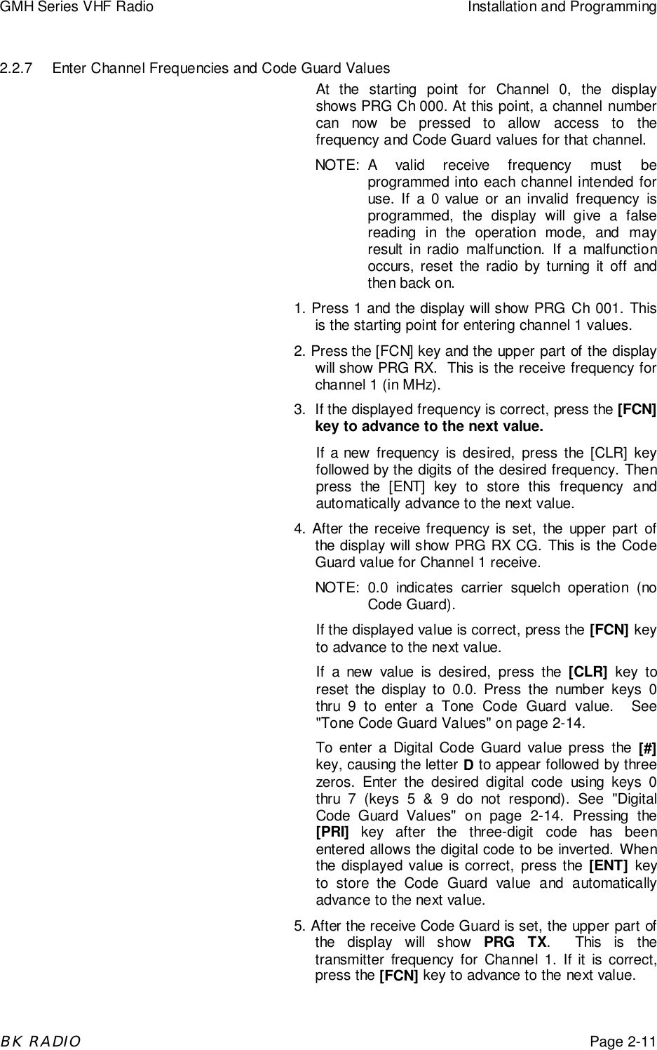 GMH Series VHF Radio Installation and ProgrammingBK RADIOPage 2-112.2.7 Enter Channel Frequencies and Code Guard ValuesAt the starting point for Channel 0, the displayshows PRG Ch 000. At this point, a channel numbercan now be pressed to allow access to thefrequency and Code Guard values for that channel.NOTE: A valid receive frequency must beprogrammed into each channel intended foruse. If a 0 value or an invalid frequency isprogrammed, the display will give a falsereading in the operation mode, and mayresult in radio malfunction. If a malfunctionoccurs, reset the radio by turning it off andthen back on.1. Press 1 and the display will show PRG Ch 001. Thisis the starting point for entering channel 1 values.2. Press the [FCN] key and the upper part of the displaywill show PRG RX.  This is the receive frequency forchannel 1 (in MHz).3. If the displayed frequency is correct, press the [FCN]key to advance to the next value.If a new frequency is desired, press the [CLR] keyfollowed by the digits of the desired frequency. Thenpress the [ENT] key to store this frequency andautomatically advance to the next value.4. After the receive frequency is set, the upper part ofthe display will show PRG RX CG. This is the CodeGuard value for Channel 1 receive.NOTE: 0.0 indicates carrier squelch operation (noCode Guard).If the displayed value is correct, press the [FCN] keyto advance to the next value.If a new value is desired, press the [CLR] key toreset the display to 0.0. Press the number keys 0thru 9 to enter a Tone Code Guard value.  See"Tone Code Guard Values" on page 2-14.To enter a Digital Code Guard value press the [#]key, causing the letter D to appear followed by threezeros. Enter the desired digital code using keys 0thru 7 (keys 5 &amp; 9 do not respond). See "DigitalCode Guard Values" on page 2-14. Pressing the[PRI] key after the three-digit code has beenentered allows the digital code to be inverted. Whenthe displayed value is correct, press the [ENT] keyto store the Code Guard value and automaticallyadvance to the next value.5. After the receive Code Guard is set, the upper part ofthe display will show PRG TX.  This is thetransmitter frequency for Channel 1. If it is correct,press the [FCN] key to advance to the next value.