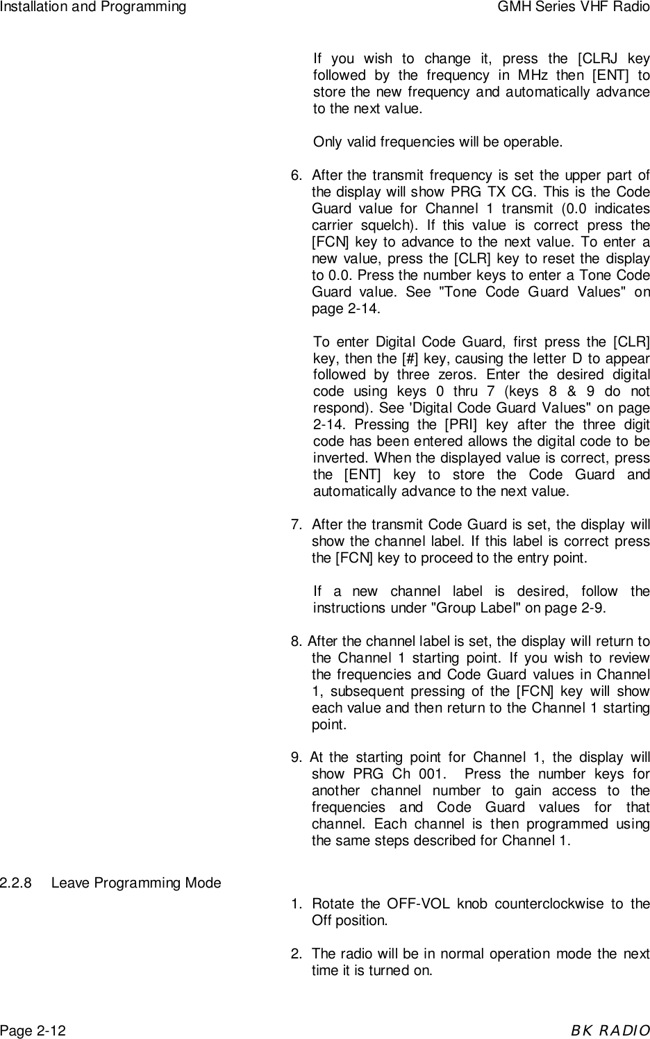 Installation and Programming GMH Series VHF RadioPage 2-12BK RADIOIf you wish to change it, press the [CLRJ keyfollowed by the frequency in MHz then [ENT] tostore the new frequency and automatically advanceto the next value.Only valid frequencies will be operable.6. After the transmit frequency is set the upper part ofthe display will show PRG TX CG. This is the CodeGuard value for Channel 1 transmit (0.0 indicatescarrier squelch). If this value is correct press the[FCN] key to advance to the next value. To enter anew value, press the [CLR] key to reset the displayto 0.0. Press the number keys to enter a Tone CodeGuard value. See "Tone Code Guard Values" onpage 2-14.To enter Digital Code Guard, first press the [CLR]key, then the [#] key, causing the letter D to appearfollowed by three zeros. Enter the desired digitalcode using keys 0 thru 7 (keys 8 &amp; 9 do notrespond). See 'Digital Code Guard Values" on page2-14. Pressing the [PRI] key after the three digitcode has been entered allows the digital code to beinverted. When the displayed value is correct, pressthe [ENT] key to store the Code Guard andautomatically advance to the next value.7. After the transmit Code Guard is set, the display willshow the channel label. If this label is correct pressthe [FCN] key to proceed to the entry point.If a new channel label is desired, follow theinstructions under "Group Label" on page 2-9.8. After the channel label is set, the display will return tothe Channel 1 starting point. If you wish to reviewthe frequencies and Code Guard values in Channel1, subsequent pressing of the [FCN] key will showeach value and then return to the Channel 1 startingpoint.9. At the starting point for Channel 1, the display willshow PRG Ch 001.  Press the number keys foranother channel number to gain access to thefrequencies and Code Guard values for thatchannel. Each channel is then programmed usingthe same steps described for Channel 1.2.2.8 Leave Programming Mode1. Rotate the OFF-VOL knob counterclockwise to theOff position.2. The radio will be in normal operation mode the nexttime it is turned on.
