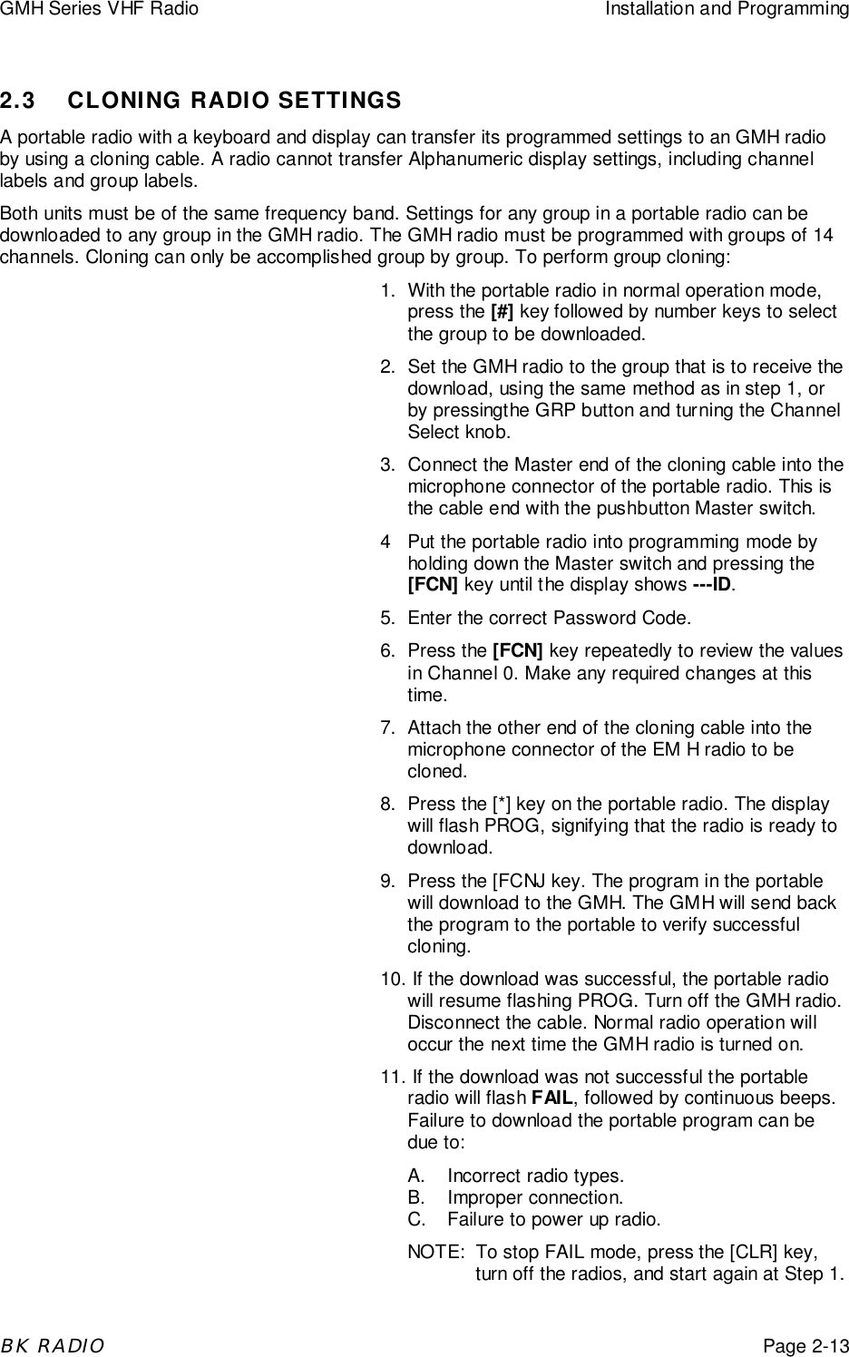 GMH Series VHF Radio Installation and ProgrammingBK RADIOPage 2-132.3 CLONING RADIO SETTINGSA portable radio with a keyboard and display can transfer its programmed settings to an GMH radioby using a cloning cable. A radio cannot transfer Alphanumeric display settings, including channellabels and group labels.Both units must be of the same frequency band. Settings for any group in a portable radio can bedownloaded to any group in the GMH radio. The GMH radio must be programmed with groups of 14channels. Cloning can only be accomplished group by group. To perform group cloning:1. With the portable radio in normal operation mode,press the [#] key followed by number keys to selectthe group to be downloaded.2. Set the GMH radio to the group that is to receive thedownload, using the same method as in step 1, orby pressingthe GRP button and turning the ChannelSelect knob.3. Connect the Master end of the cloning cable into themicrophone connector of the portable radio. This isthe cable end with the pushbutton Master switch.4 Put the portable radio into programming mode byholding down the Master switch and pressing the[FCN] key until the display shows ---ID.5. Enter the correct Password Code.6. Press the [FCN] key repeatedly to review the valuesin Channel 0. Make any required changes at thistime.7. Attach the other end of the cloning cable into themicrophone connector of the EM H radio to becloned.8. Press the [*] key on the portable radio. The displaywill flash PROG, signifying that the radio is ready todownload.9. Press the [FCNJ key. The program in the portablewill download to the GMH. The GMH will send backthe program to the portable to verify successfulcloning.10. If the download was successful, the portable radiowill resume flashing PROG. Turn off the GMH radio.Disconnect the cable. Normal radio operation willoccur the next time the GMH radio is turned on.11. If the download was not successful the portableradio will flash FAIL, followed by continuous beeps.Failure to download the portable program can bedue to:A. Incorrect radio types.B. Improper connection.C. Failure to power up radio.NOTE: To stop FAIL mode, press the [CLR] key,turn off the radios, and start again at Step 1.
