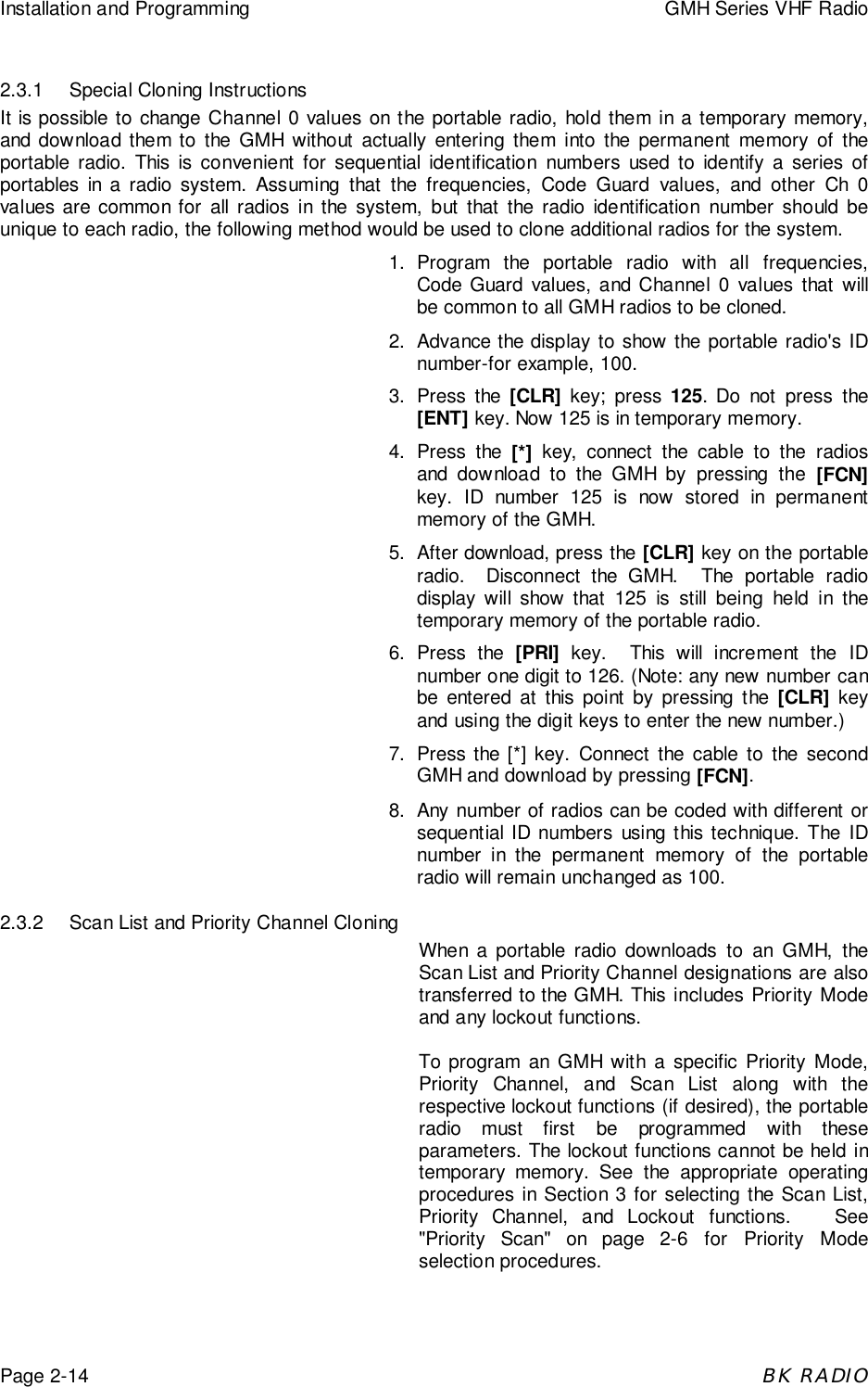 Installation and Programming GMH Series VHF RadioPage 2-14BK RADIO2.3.1 Special Cloning InstructionsIt is possible to change Channel 0 values on the portable radio, hold them in a temporary memory,and download them to the GMH without actually entering them into the permanent memory of theportable radio. This is convenient for sequential identification numbers used to identify a series ofportables in a radio system. Assuming that the frequencies, Code Guard values, and other Ch 0values are common for all radios in the system, but that the radio identification number should beunique to each radio, the following method would be used to clone additional radios for the system.1. Program the portable radio with all frequencies,Code Guard values, and Channel 0 values that willbe common to all GMH radios to be cloned.2. Advance the display to show the portable radio's IDnumber-for example, 100.3. Press the [CLR] key; press 125. Do not press the[ENT] key. Now 125 is in temporary memory.4. Press the [*] key, connect the cable to the radiosand download to the GMH by pressing the [FCN]key. ID number 125 is now stored in permanentmemory of the GMH.5. After download, press the [CLR] key on the portableradio.  Disconnect the GMH.  The portable radiodisplay will show that 125 is still being held in thetemporary memory of the portable radio.6. Press the [PRI] key.  This will increment the IDnumber one digit to 126. (Note: any new number canbe entered at this point by pressing the [CLR] keyand using the digit keys to enter the new number.)7. Press the [*] key. Connect the cable to the secondGMH and download by pressing [FCN].8. Any number of radios can be coded with different orsequential ID numbers using this technique. The IDnumber in the permanent memory of the portableradio will remain unchanged as 100.2.3.2 Scan List and Priority Channel CloningWhen a portable radio downloads to an GMH, theScan List and Priority Channel designations are alsotransferred to the GMH. This includes Priority Modeand any lockout functions.To program an GMH with a specific Priority Mode,Priority Channel, and Scan List along with therespective lockout functions (if desired), the portableradio must first be programmed with theseparameters. The lockout functions cannot be held intemporary memory. See the appropriate operatingprocedures in Section 3 for selecting the Scan List,Priority Channel, and Lockout functions.   See"Priority Scan" on page 2-6 for Priority Modeselection procedures.