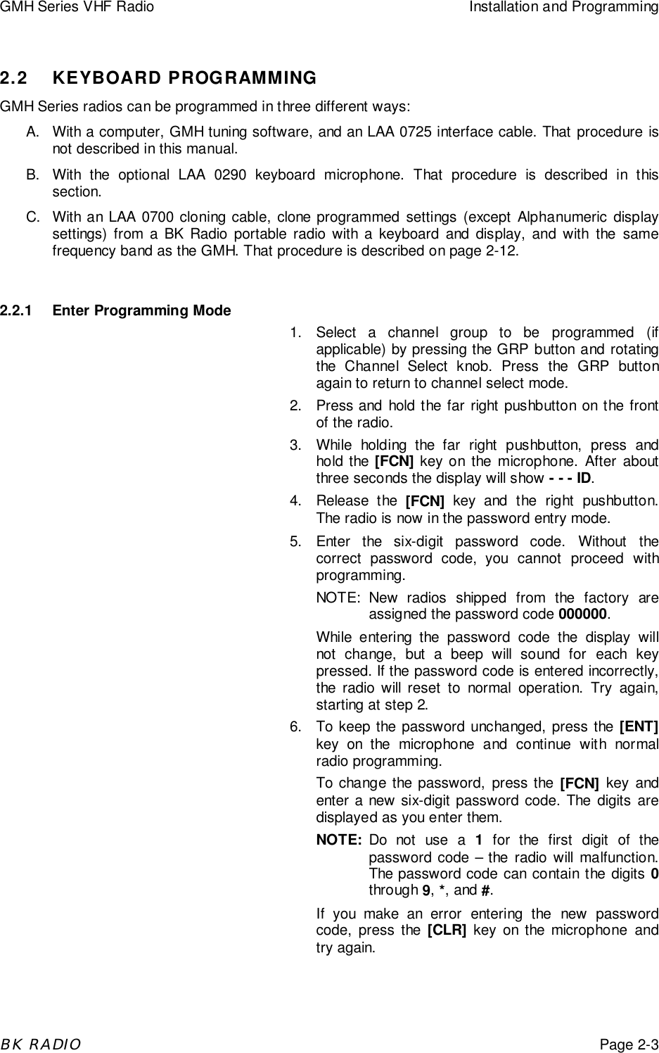 GMH Series VHF Radio Installation and ProgrammingBK RADIOPage 2-32.2 KEYBOARD PROGRAMMINGGMH Series radios can be programmed in three different ways:A.  With a computer, GMH tuning software, and an LAA 0725 interface cable. That procedure isnot described in this manual.B.  With the optional LAA 0290 keyboard microphone. That procedure is described in thissection.C.  With an LAA 0700 cloning cable, clone programmed settings (except Alphanumeric displaysettings) from a BK Radio portable radio with a keyboard and display, and with the samefrequency band as the GMH. That procedure is described on page 2-12.2.2.1 Enter Programming Mode1. Select a channel group to be programmed (ifapplicable) by pressing the GRP button and rotatingthe Channel Select knob. Press the GRP buttonagain to return to channel select mode.2.  Press and hold the far right pushbutton on the frontof the radio.3.  While holding the far right pushbutton, press andhold the [FCN] key on the microphone. After aboutthree seconds the display will show - - - ID.4. Release the [FCN] key and the right pushbutton.The radio is now in the password entry mode.5. Enter the six-digit password code. Without thecorrect password code, you cannot proceed withprogramming.NOTE: New radios shipped from the factory areassigned the password code 000000.While entering the password code the display willnot change, but a beep will sound for each keypressed. If the password code is entered incorrectly,the radio will reset to normal operation. Try again,starting at step 2.6.  To keep the password unchanged, press the [ENT]key on the microphone and continue with normalradio programming.To change the password, press the [FCN] key andenter a new six-digit password code. The digits aredisplayed as you enter them.NOTE: Do not use a 1 for the first digit of thepassword code &ndash; the radio will malfunction.The password code can contain the digits 0through 9, *, and #.If you make an error entering the new passwordcode, press the [CLR] key on the microphone andtry again.