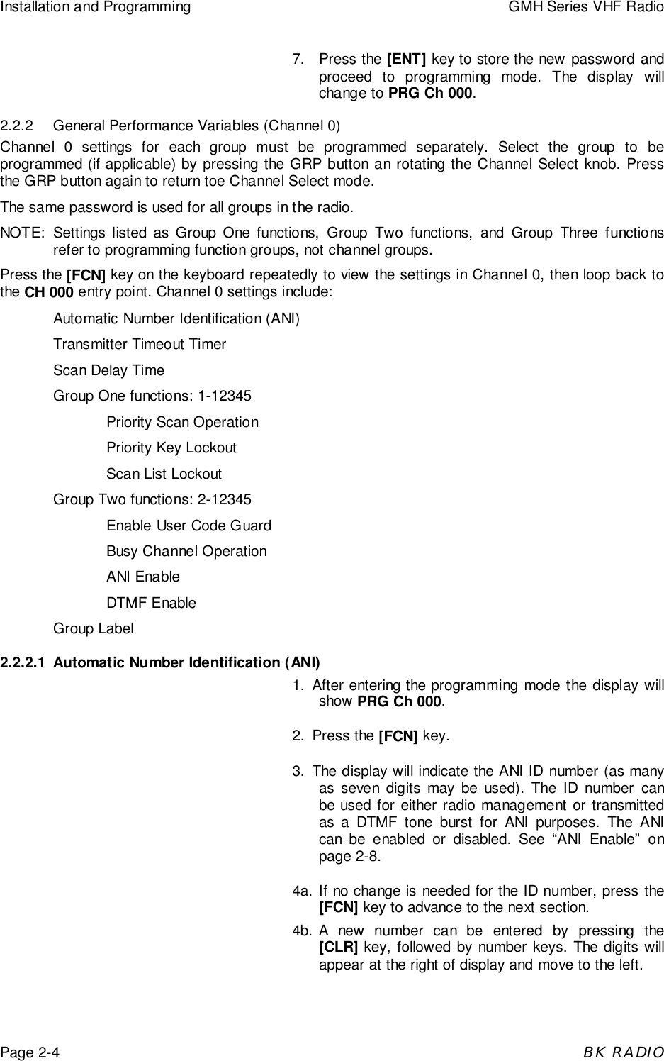 Installation and Programming GMH Series VHF RadioPage 2-4BK RADIO7. Press the [ENT] key to store the new password andproceed to programming mode. The display willchange to PRG Ch 000.2.2.2 General Performance Variables (Channel 0)Channel 0 settings for each group must be programmed separately. Select the group to beprogrammed (if applicable) by pressing the GRP button an rotating the Channel Select knob. Pressthe GRP button again to return toe Channel Select mode.The same password is used for all groups in the radio.NOTE: Settings listed as Group One functions, Group Two functions, and Group Three functionsrefer to programming function groups, not channel groups.Press the [FCN] key on the keyboard repeatedly to view the settings in Channel 0, then loop back tothe CH 000 entry point. Channel 0 settings include:Automatic Number Identification (ANI)Transmitter Timeout TimerScan Delay TimeGroup One functions: 1-12345Priority Scan OperationPriority Key LockoutScan List LockoutGroup Two functions: 2-12345Enable User Code GuardBusy Channel OperationANI EnableDTMF EnableGroup Label2.2.2.1 Automatic Number Identification (ANI)1. After entering the programming mode the display willshow PRG Ch 000.2. Press the [FCN] key.3. The display will indicate the ANI ID number (as manyas seven digits may be used). The ID number canbe used for either radio management or transmittedas a DTMF tone burst for ANI purposes. The ANIcan be enabled or disabled. See &ldquo;ANI Enable&rdquo; onpage 2-8.4a. If no change is needed for the ID number, press the[FCN] key to advance to the next section.4b. A new number can be entered by pressing the[CLR] key, followed by number keys. The digits willappear at the right of display and move to the left.