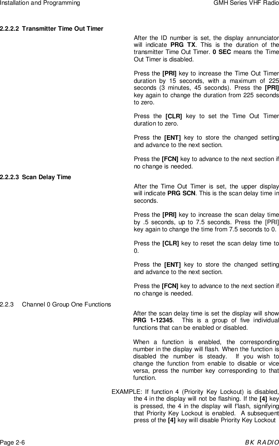 Installation and Programming GMH Series VHF RadioPage 2-6BK RADIO2.2.2.2 Transmitter Time Out TimerAfter the ID number is set, the display annunciatorwill indicate PRG TX. This is the duration of thetransmitter Time Out Timer. 0 SEC means the TimeOut Timer is disabled.Press the [PRI] key to increase the Time Out Timerduration by 15 seconds, with a maximum of 225seconds (3 minutes, 45 seconds). Press the [PRI]key again to change the duration from 225 secondsto zero.Press the [CLR] key to set the Time Out Timerduration to zero.Press the [ENT] key to store the changed settingand advance to the next section.Press the [FCN] key to advance to the next section ifno change is needed.2.2.2.3 Scan Delay TimeAfter the Time Out Timer is set, the upper displaywill indicate PRG SCN. This is the scan delay time inseconds.Press the [PRI] key to increase the scan delay timeby .5 seconds, up to 7.5 seconds. Press the [PRI]key again to change the time from 7.5 seconds to 0.Press the [CLR] key to reset the scan delay time to0.Press the [ENT] key to store the changed settingand advance to the next section.Press the [FCN] key to advance to the next section ifno change is needed.2.2.3 Channel 0 Group One FunctionsAfter the scan delay time is set the display will showPRG 1-12345.  This is a group of five individualfunctions that can be enabled or disabled.When a function is enabled, the correspondingnumber in the display will flash. When the function isdisabled the number is steady.  If you wish tochange the function from enable to disable or viceversa, press the number key corresponding to thatfunction.EXAMPLE: If function 4 (Priority Key Lockout) is disabled,the 4 in the display will not be flashing. If the [4] keyis pressed, the 4 in the display will f'lash, signifyingthat Priority Key Lockout is enabled.  A subsequentpress of the [4] key wiIl disable Priority Key Lockout