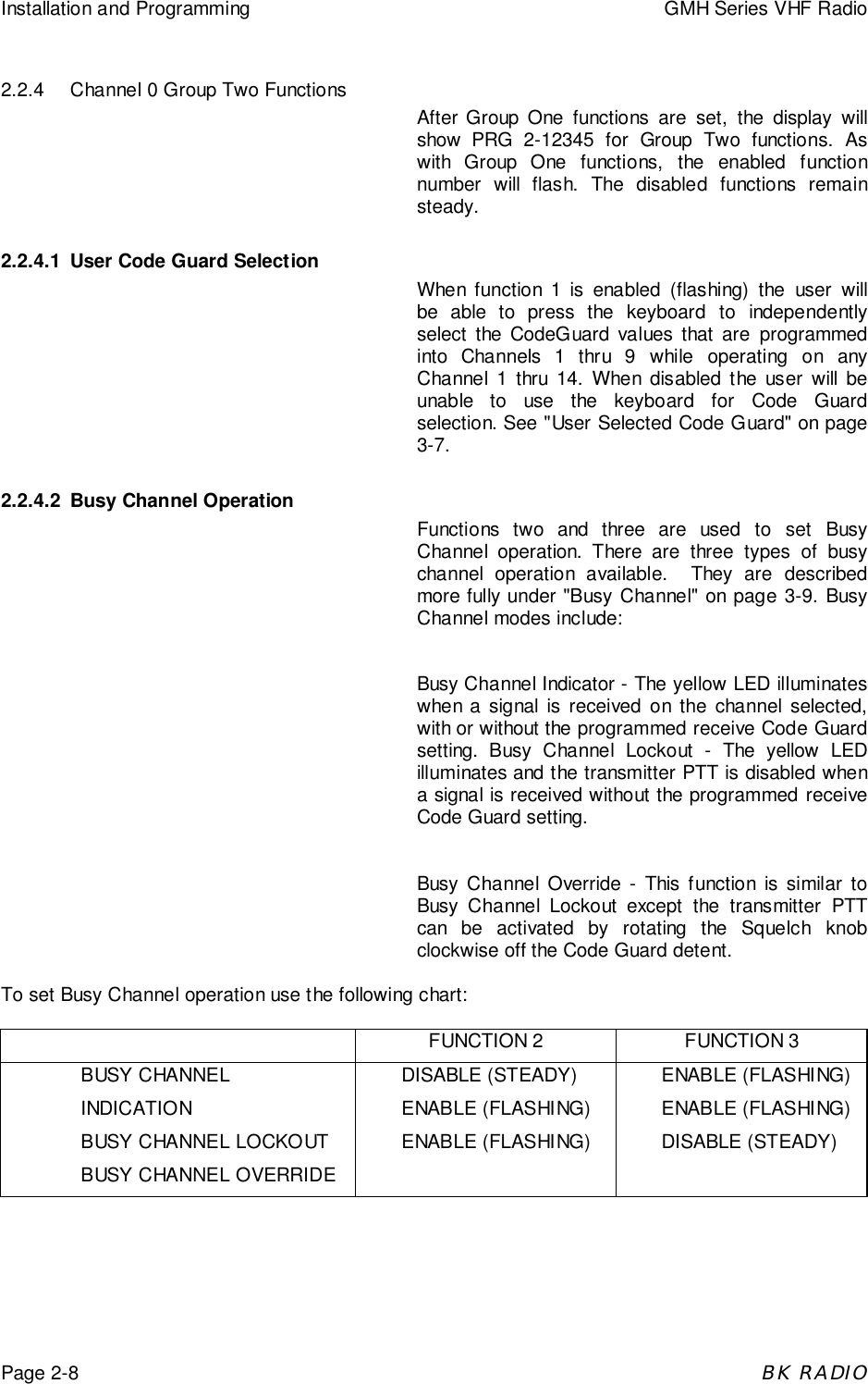 Installation and Programming GMH Series VHF RadioPage 2-8BK RADIO2.2.4 Channel 0 Group Two FunctionsAfter Group One functions are set, the display willshow PRG 2-12345 for Group Two functions. Aswith Group One functions, the enabled functionnumber will flash. The disabled functions remainsteady.2.2.4.1 User Code Guard SelectionWhen function 1 is enabled (flashing) the user willbe able to press the keyboard to independentlyselect the CodeGuard values that are programmedinto Channels 1 thru 9 while operating on anyChannel 1 thru 14. When disabled the user will beunable to use the keyboard for Code Guardselection. See "User Selected Code Guard" on page3-7.2.2.4.2 Busy Channel OperationFunctions two and three are used to set BusyChannel operation. There are three types of busychannel operation available.  They are describedmore fully under "Busy Channel" on page 3-9. BusyChannel modes include:Busy Channel Indicator - The yellow LED illuminateswhen a signal is received on the channel selected,with or without the programmed receive Code Guardsetting. Busy Channel Lockout - The yellow LEDilluminates and the transmitter PTT is disabled whena signal is received without the programmed receiveCode Guard setting.Busy Channel Override - This function is similar toBusy Channel Lockout except the transmitter PTTcan be activated by rotating the Squelch knobclockwise off the Code Guard detent.To set Busy Channel operation use the following chart:FUNCTION 2 FUNCTION 3BUSY CHANNELINDICATIONBUSY CHANNEL LOCKOUTBUSY CHANNEL OVERRIDEDISABLE (STEADY)ENABLE (FLASHING)ENABLE (FLASHING)ENABLE (FLASHING)ENABLE (FLASHING)DISABLE (STEADY)