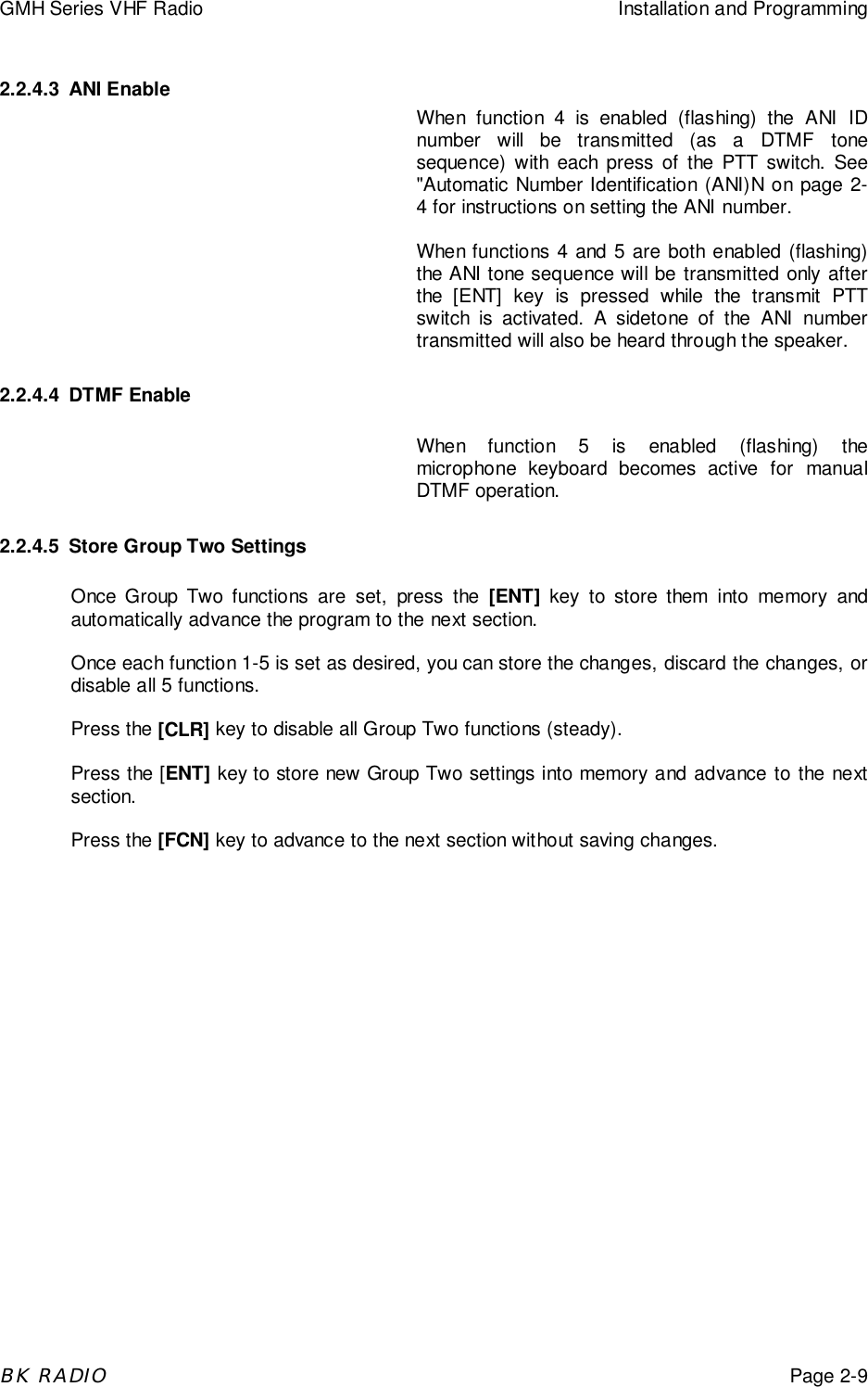 GMH Series VHF Radio Installation and ProgrammingBK RADIOPage 2-92.2.4.3 ANI EnableWhen function 4 is enabled (flashing) the ANI IDnumber will be transmitted (as a DTMF tonesequence) with each press of the PTT switch. See"Automatic Number Identification (ANI)N on page 2-4 for instructions on setting the ANI number.When functions 4 and 5 are both enabled (flashing)the ANI tone sequence will be transmitted only afterthe [ENT] key is pressed while the transmit PTTswitch is activated. A sidetone of the ANI numbertransmitted will also be heard through the speaker.2.2.4.4 DTMF EnableWhen function 5 is enabled (flashing) themicrophone keyboard becomes active for manualDTMF operation.2.2.4.5 Store Group Two SettingsOnce Group Two functions are set, press the [ENT] key to store them into memory andautomatically advance the program to the next section.Once each function 1-5 is set as desired, you can store the changes, discard the changes, ordisable all 5 functions.Press the [CLR] key to disable all Group Two functions (steady).Press the [ENT] key to store new Group Two settings into memory and advance to the nextsection.Press the [FCN] key to advance to the next section without saving changes.