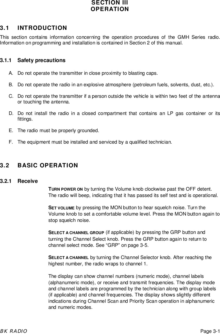 BK RADIOPage 3-1SECTION IIIOPERATION3.1 INTRODUCTIONThis section contains information concerning the operation procedures of the GMH Series radio.Information on programming and installation is contained in Section 2 of this manual.3.1.1 Safety precautionsA.  Do not operate the transmitter in close proximity to blasting caps.B.  Do not operate the radio in an explosive atmosphere (petroleum fuels, solvents, dust, etc.).C.  Do not operate the transmitter if a person outside the vehicle is within two feet of the antennaor touching the antenna.D.  Do not install the radio in a closed compartment that contains an LP gas container or itsfittings.E.  The radio must be properly grounded.F.  The equipment must be installed and serviced by a qualified technician.3.2 BASIC OPERATION3.2.1 ReceiveTURN POWER ON by turning the Volume knob clockwise past the OFF detent.The radio will beep, indicating that it has passed its self test and is operational.SET VOLUME by pressing the MON button to hear squelch noise. Turn theVolume knob to set a comfortable volume level. Press the MON button again tostop squelch noise.SELECT A CHANNEL GROUP (if applicable) by pressing the GRP button andturning the Channel Select knob. Press the GRP button again to return tochannel select mode. See &ldquo;GRP&rdquo; on page 3-5.SELECT A CHANNEL by turning the Channel Selector knob. After reaching thehighest number, the radio wraps to channel 1.The display can show channel numbers (numeric mode), channel labels(alphanumeric mode), or receive and transmit frequencies. The display modeand channel labels are programmed by the technician along with group labels(if applicable) and channel frequencies. The display shows slightly differentindications during Channel Scan and Priority Scan operation in alphanumericand numeric modes.
