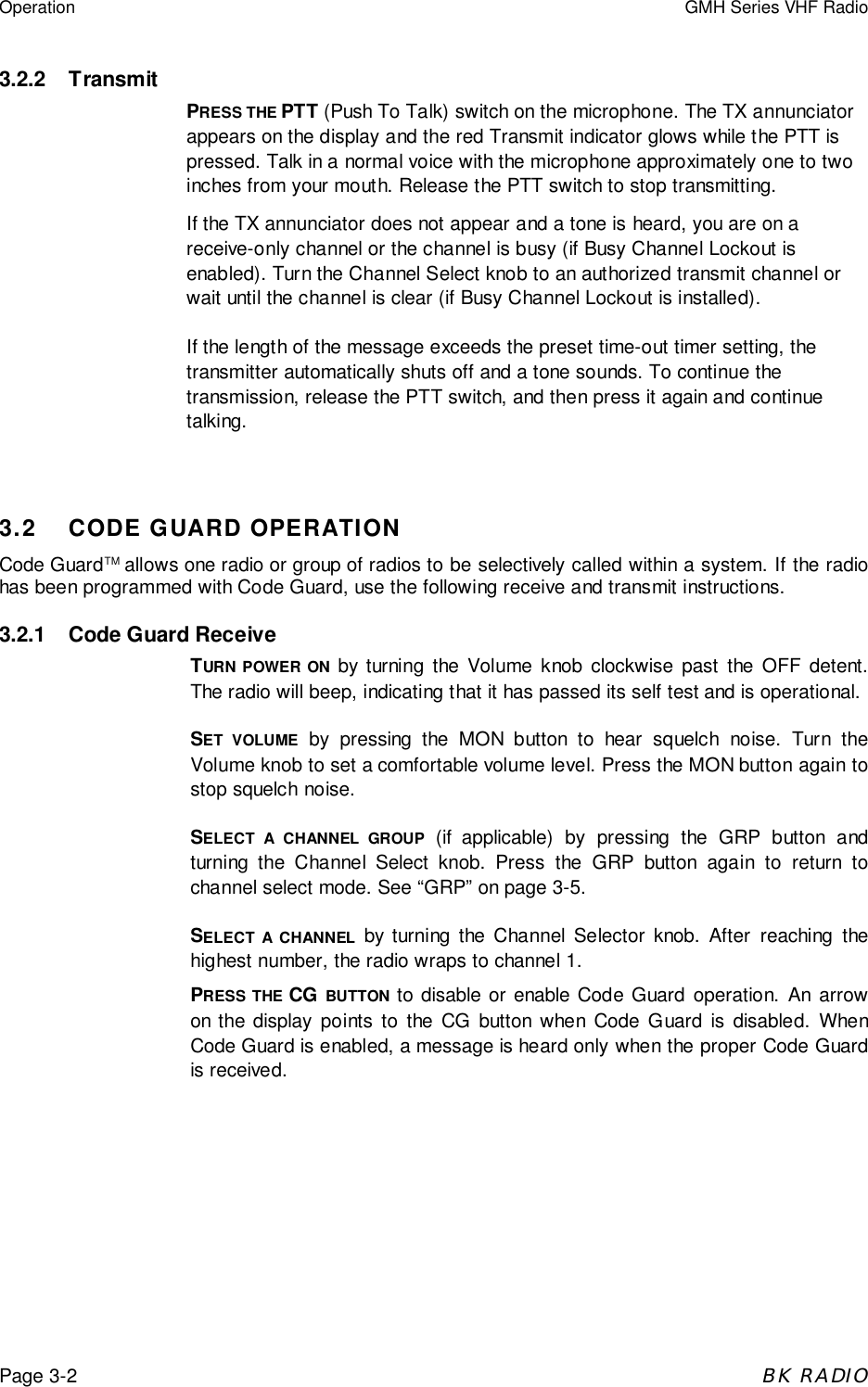 Operation GMH Series VHF RadioPage 3-2BK RADIO3.2.2 TransmitPRESS THE PTT (Push To Talk) switch on the microphone. The TX annunciatorappears on the display and the red Transmit indicator glows while the PTT ispressed. Talk in a normal voice with the microphone approximately one to twoinches from your mouth. Release the PTT switch to stop transmitting.If the TX annunciator does not appear and a tone is heard, you are on areceive-only channel or the channel is busy (if Busy Channel Lockout isenabled). Turn the Channel Select knob to an authorized transmit channel orwait until the channel is clear (if Busy Channel Lockout is installed).If the length of the message exceeds the preset time-out timer setting, thetransmitter automatically shuts off and a tone sounds. To continue thetransmission, release the PTT switch, and then press it again and continuetalking.3.2 CODE GUARD OPERATIONCode GuardTM allows one radio or group of radios to be selectively called within a system. If the radiohas been programmed with Code Guard, use the following receive and transmit instructions.3.2.1 Code Guard ReceiveTURN POWER ON by turning the Volume knob clockwise past the OFF detent.The radio will beep, indicating that it has passed its self test and is operational.SET VOLUME by pressing the MON button to hear squelch noise. Turn theVolume knob to set a comfortable volume level. Press the MON button again tostop squelch noise.SELECT A CHANNEL GROUP (if applicable) by pressing the GRP button andturning the Channel Select knob. Press the GRP button again to return tochannel select mode. See &ldquo;GRP&rdquo; on page 3-5.SELECT A CHANNEL by turning the Channel Selector knob. After reaching thehighest number, the radio wraps to channel 1.PRESS THE CG BUTTON to disable or enable Code Guard operation. An arrowon the display points to the CG button when Code Guard is disabled. WhenCode Guard is enabled, a message is heard only when the proper Code Guardis received.