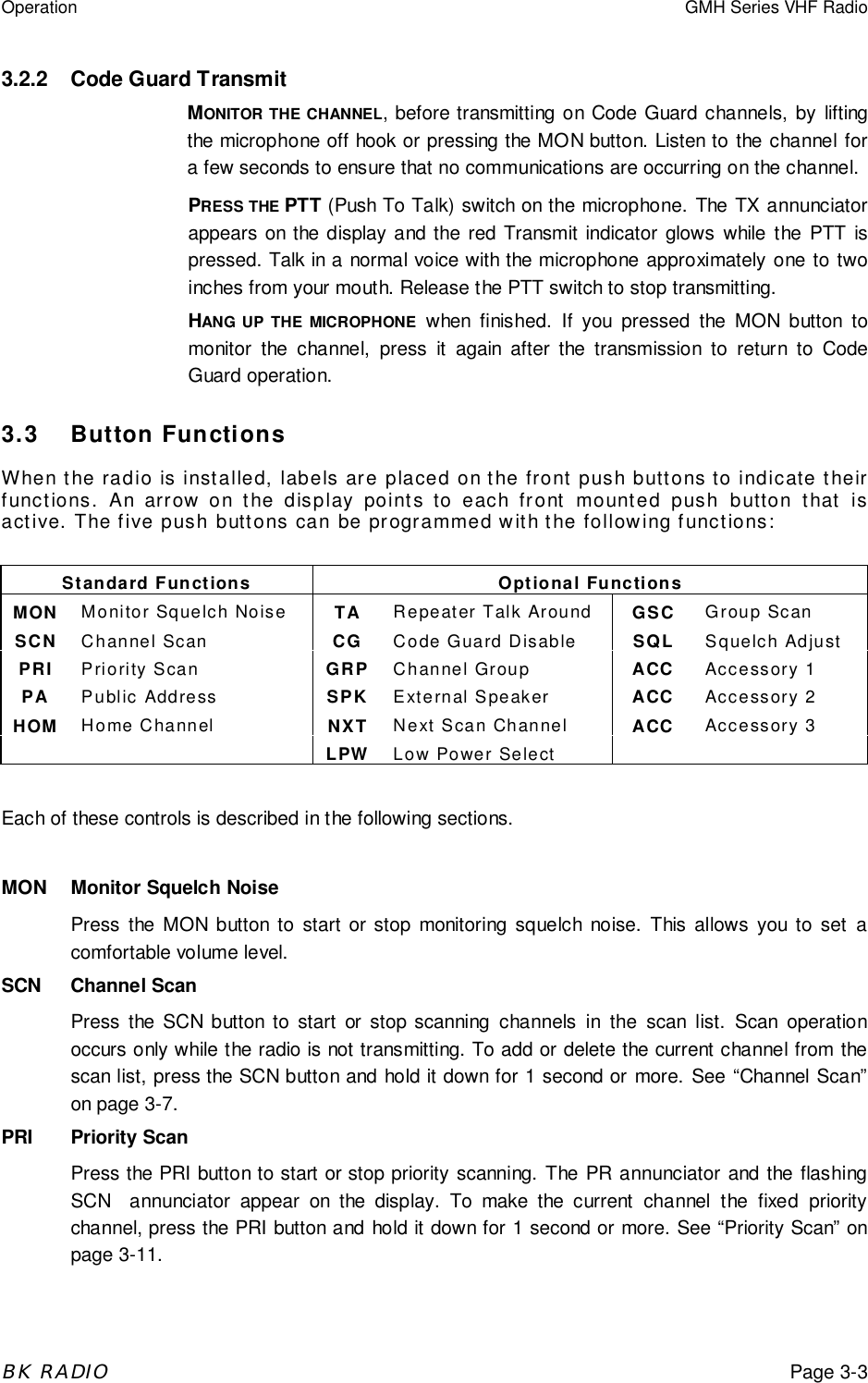 Operation GMH Series VHF RadioBK RADIOPage 3-33.2.2 Code Guard TransmitMONITOR THE CHANNEL, before transmitting on Code Guard channels, by liftingthe microphone off hook or pressing the MON button. Listen to the channel fora few seconds to ensure that no communications are occurring on the channel.PRESS THE PTT (Push To Talk) switch on the microphone. The TX annunciatorappears on the display and the red Transmit indicator glows while the PTT ispressed. Talk in a normal voice with the microphone approximately one to twoinches from your mouth. Release the PTT switch to stop transmitting.HANG UP THE MICROPHONE when finished. If you pressed the MON button tomonitor the channel, press it again after the transmission to return to CodeGuard operation.3.3 Button FunctionsWhen the radio is installed, labels are placed on the front push buttons to indicate theirfunctions. An arrow on the display points to each front mounted push button that isactive. The five push buttons can be programmed with the following functions:Standard Functions Optional FunctionsMON Monitor Squelch Noise TA Repeater Talk Around GSC Group ScanSCN Channel Scan CG Code Guard Disable SQL Squelch AdjustPRI Priority Scan GRP Channel Group ACC Accessory 1PA Public Address SPK External Speaker ACC Accessory 2HOM Home Channel NXT Next Scan Channel ACC Accessory 3LPW Low Power SelectEach of these controls is described in the following sections.MON Monitor Squelch NoisePress the MON button to start or stop monitoring squelch noise. This allows you to set acomfortable volume level.SCN Channel ScanPress the SCN button to start or stop scanning channels in the scan list. Scan operationoccurs only while the radio is not transmitting. To add or delete the current channel from thescan list, press the SCN button and hold it down for 1 second or more. See &ldquo;Channel Scan&rdquo;on page 3-7.PRI Priority ScanPress the PRI button to start or stop priority scanning. The PR annunciator and the flashingSCN  annunciator appear on the display. To make the current channel the fixed prioritychannel, press the PRI button and hold it down for 1 second or more. See &ldquo;Priority Scan&rdquo; onpage 3-11.