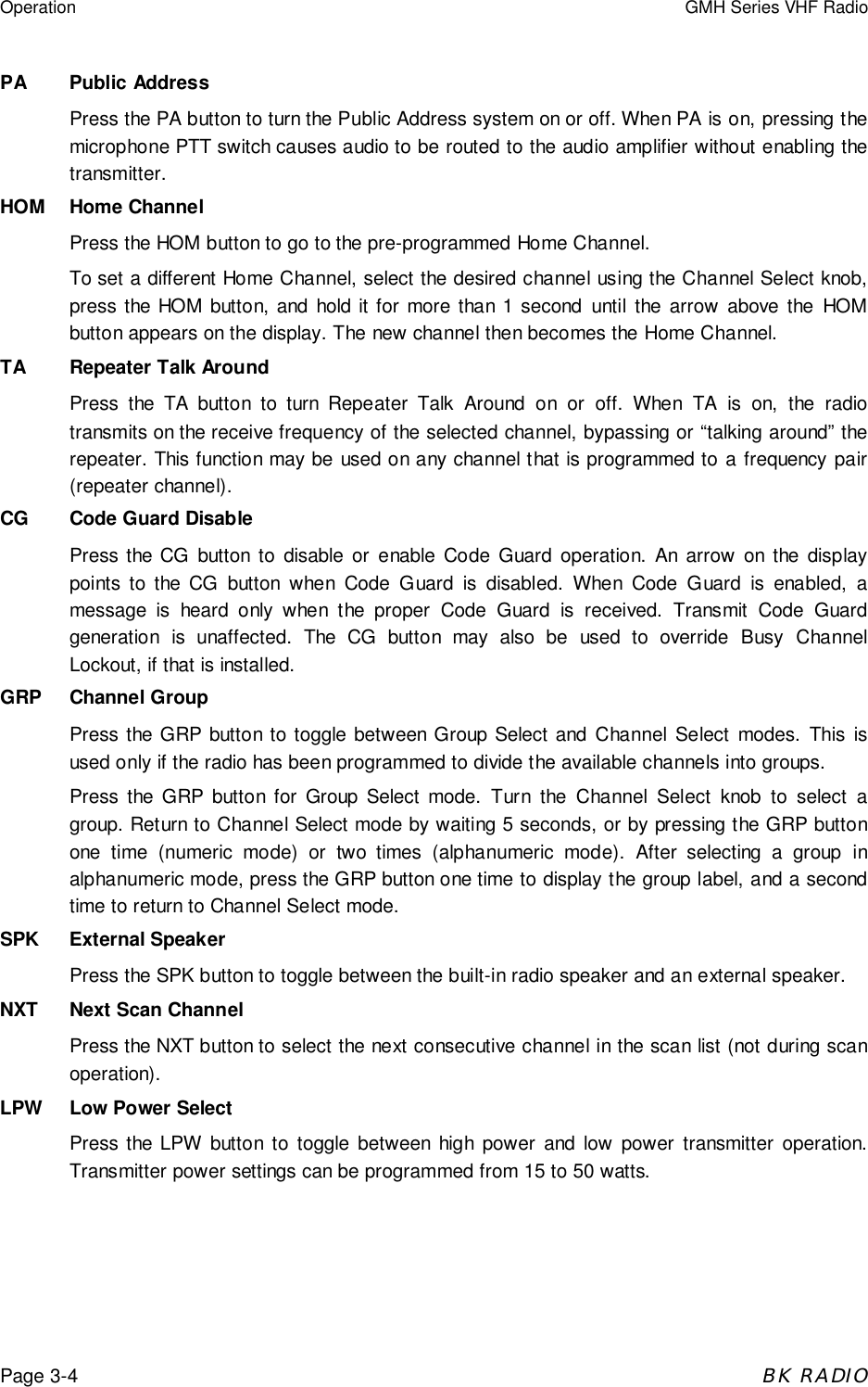 Operation GMH Series VHF RadioPage 3-4BK RADIOPA Public AddressPress the PA button to turn the Public Address system on or off. When PA is on, pressing themicrophone PTT switch causes audio to be routed to the audio amplifier without enabling thetransmitter.HOM Home ChannelPress the HOM button to go to the pre-programmed Home Channel.To set a different Home Channel, select the desired channel using the Channel Select knob,press the HOM button, and hold it for more than 1 second until the arrow above the HOMbutton appears on the display. The new channel then becomes the Home Channel.TA Repeater Talk AroundPress the TA button to turn Repeater Talk Around on or off. When TA is on, the radiotransmits on the receive frequency of the selected channel, bypassing or &ldquo;talking around&rdquo; therepeater. This function may be used on any channel that is programmed to a frequency pair(repeater channel).CG Code Guard DisablePress the CG button to disable or enable Code Guard operation. An arrow on the displaypoints to the CG button when Code Guard is disabled. When Code Guard is enabled, amessage is heard only when the proper Code Guard is received. Transmit Code Guardgeneration is unaffected. The CG button may also be used to override Busy ChannelLockout, if that is installed.GRP Channel GroupPress the GRP button to toggle between Group Select and Channel Select modes. This isused only if the radio has been programmed to divide the available channels into groups.Press the GRP button for Group Select mode. Turn the Channel Select knob to select agroup. Return to Channel Select mode by waiting 5 seconds, or by pressing the GRP buttonone time (numeric mode) or two times (alphanumeric mode). After selecting a group inalphanumeric mode, press the GRP button one time to display the group label, and a secondtime to return to Channel Select mode.SPK External SpeakerPress the SPK button to toggle between the built-in radio speaker and an external speaker.NXT Next Scan ChannelPress the NXT button to select the next consecutive channel in the scan list (not during scanoperation).LPW Low Power SelectPress the LPW button to toggle between high power and low power transmitter operation.Transmitter power settings can be programmed from 15 to 50 watts.