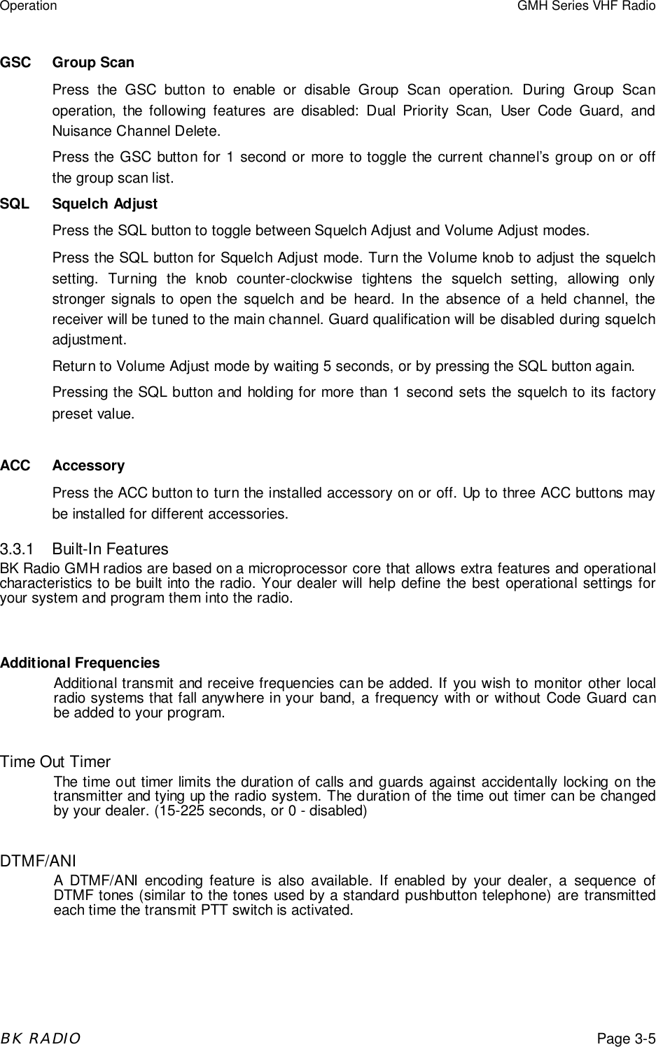 Operation GMH Series VHF RadioBK RADIOPage 3-5GSC Group ScanPress the GSC button to enable or disable Group Scan operation. During Group Scanoperation, the following features are disabled: Dual Priority Scan, User Code Guard, andNuisance Channel Delete.Press the GSC button for 1 second or more to toggle the current channel&rsquo;s group on or offthe group scan list.SQL Squelch AdjustPress the SQL button to toggle between Squelch Adjust and Volume Adjust modes.Press the SQL button for Squelch Adjust mode. Turn the Volume knob to adjust the squelchsetting. Turning the knob counter-clockwise tightens the squelch setting, allowing onlystronger signals to open the squelch and be heard. In the absence of a held channel, thereceiver will be tuned to the main channel. Guard qualification will be disabled during squelchadjustment.Return to Volume Adjust mode by waiting 5 seconds, or by pressing the SQL button again.Pressing the SQL button and holding for more than 1 second sets the squelch to its factorypreset value.ACC AccessoryPress the ACC button to turn the installed accessory on or off. Up to three ACC buttons maybe installed for different accessories.3.3.1 Built-In FeaturesBK Radio GMH radios are based on a microprocessor core that allows extra features and operationalcharacteristics to be built into the radio. Your dealer will help define the best operational settings foryour system and program them into the radio.Additional FrequenciesAdditional transmit and receive frequencies can be added. If you wish to monitor other localradio systems that fall anywhere in your band, a frequency with or without Code Guard canbe added to your program.Time Out TimerThe time out timer limits the duration of calls and guards against accidentally locking on thetransmitter and tying up the radio system. The duration of the time out timer can be changedby your dealer. (15-225 seconds, or 0 - disabled)DTMF/ANIA DTMF/ANI encoding feature is also available. If enabled by your dealer, a sequence ofDTMF tones (similar to the tones used by a standard pushbutton telephone) are transmittedeach time the transmit PTT switch is activated.