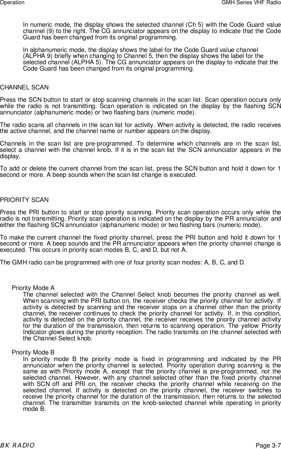 Operation GMH Series VHF RadioBK RADIOPage 3-7In numeric mode, the display shows the selected channel (Ch 5) with the Code Guard valuechannel (9) to the right. The CG annunciator appears on the display to indicate that the CodeGuard has been changed from its original programming.In alphanumeric mode, the display shows the label for the Code Guard value channel(ALPHA 9) briefly when changing to Channel 5, then the display shows the label for theselected channel (ALPHA 5). The CG annunciator appears on the display to indicate that theCode Guard has been changed from its original programming.CHANNEL SCANPress the SCN button to start or stop scanning channels in the scan list. Scan operation occurs onlywhile the radio is not transmitting. Scan operation is indicated on the display by the flashing SCNannunciator (alphanumeric mode) or two flashing bars (numeric mode).The radio scans all channels in the scan list for activity. When activity is detected, the radio receivesthe active channel, and the channel name or number appears on the display.Channels in the scan list are pre-programmed. To determine which channels are in the scan list,select a channel with the channel knob. If it is in the scan list the SCN annunciator appears in thedisplay.To add or delete the current channel from the scan list, press the SCN button and hold it down for 1second or more. A beep sounds when the scan list change is executed.PRIORITY SCANPress the PRI button to start or stop priority scanning. Priority scan operation occurs only while theradio is not transmitting. Priority scan operation is indicated on the display by the PR annunciator andeither the flashing SCN annunciator (alphanumeric mode) or two flashing bars (numeric mode).To make the current channel the fixed priority channel, press the PRI button and hold it down for 1second or more. A beep sounds and the PR annunciator appears when the priority channel change isexecuted. This occurs in priority scan modes B, C, and D, but not A.The GMH radio can be programmed with one of four priority scan modes: A, B, C, and D.Priority Mode AThe channel selected with the Channel Select knob becomes the priority channel as well.When scanning with the PRI button on, the receiver checks the priority channel for activity. Ifactivity is detected by scanning and the receiver stops on a channel other than the prioritychannel, the receiver continues to check the priority channel for activity. If, in this condition,activity is detected on the priority channel, the receiver receives the priority channel activityfor the duration of the transmission, then returns to scanning operation. The yellow PriorityIndicator glows during the priority reception. The radio transmits on the channel selected withthe Channel Select knob.Priority Mode BIn priority mode B the priority mode is fixed in programming and indicated by the PRannunciator when the priority channel is selected. Priority operation during scanning is thesame as with Priority mode A, except that the priority channel is pre-programmed, not theselected channel. However, with any channel selected other than the fixed priority channelwith SCN off and PRI on, the receiver checks the priority channel while receiving on theselected channel. If activity is detected on the priority channel, the receiver switches toreceive the priority channel for the duration of the transmission, then returns to the selectedchannel. The transmitter transmits on the knob-selected channel while operating in prioritymode B.