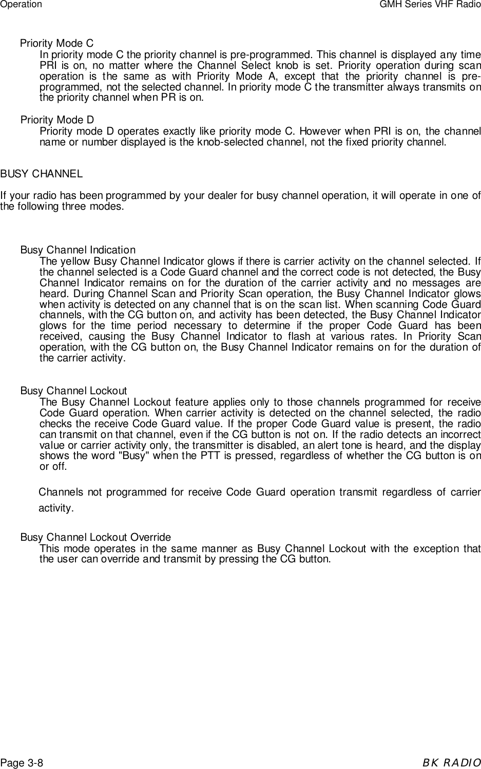 Operation GMH Series VHF RadioPage 3-8BK RADIOPriority Mode CIn priority mode C the priority channel is pre-programmed. This channel is displayed any timePRI is on, no matter where the Channel Select knob is set. Priority operation during scanoperation is the same as with Priority Mode A, except that the priority channel is pre-programmed, not the selected channel. In priority mode C the transmitter always transmits onthe priority channel when PR is on.Priority Mode DPriority mode D operates exactly like priority mode C. However when PRI is on, the channelname or number displayed is the knob-selected channel, not the fixed priority channel.BUSY CHANNELIf your radio has been programmed by your dealer for busy channel operation, it will operate in one ofthe following three modes.Busy Channel IndicationThe yellow Busy Channel Indicator glows if there is carrier activity on the channel selected. Ifthe channel selected is a Code Guard channel and the correct code is not detected, the BusyChannel Indicator remains on for the duration of the carrier activity and no messages areheard. During Channel Scan and Priority Scan operation, the Busy Channel Indicator glowswhen activity is detected on any channel that is on the scan list. When scanning Code Guardchannels, with the CG button on, and activity has been detected, the Busy Channel Indicatorglows for the time period necessary to determine if the proper Code Guard has beenreceived, causing the Busy Channel Indicator to flash at various rates. In Priority Scanoperation, with the CG button on, the Busy Channel Indicator remains on for the duration ofthe carrier activity.Busy Channel LockoutThe Busy Channel Lockout feature applies only to those channels programmed for receiveCode Guard operation. When carrier activity is detected on the channel selected, the radiochecks the receive Code Guard value. If the proper Code Guard value is present, the radiocan transmit on that channel, even if the CG button is not on. If the radio detects an incorrectvalue or carrier activity only, the transmitter is disabled, an alert tone is heard, and the displayshows the word "Busy" when the PTT is pressed, regardless of whether the CG button is onor off.Channels not programmed for receive Code Guard operation transmit regardless of carrieractivity.Busy Channel Lockout OverrideThis mode operates in the same manner as Busy Channel Lockout with the exception thatthe user can override and transmit by pressing the CG button.