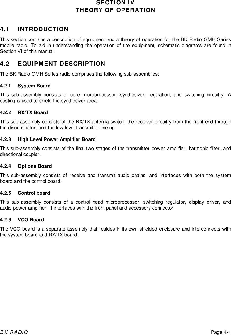 BK RADIOPage 4-1SECTION IVTHEORY OF OPERATION4.1 INTRODUCTIONThis section contains a description of equipment and a theory of operation for the BK Radio GMH Seriesmobile radio. To aid in understanding the operation of the equipment, schematic diagrams are found inSection VI of this manual.4.2 EQUIPMENT DESCRIPTIONThe BK Radio GMH Series radio comprises the following sub-assemblies:4.2.1 System BoardThis sub-assembly consists of core microprocessor, synthesizer, regulation, and switching circuitry. Acasting is used to shield the synthesizer area.4.2.2 RX/TX BoardThis sub-assembly consists of the RX/TX antenna switch, the receiver circuitry from the front-end throughthe discriminator, and the low level transmitter line up.4.2.3 High Level Power Amplifier BoardThis sub-assembly consists of the final two stages of the transmitter power amplifier, harmonic filter, anddirectional coupler.4.2.4 Options BoardThis sub-assembly consists of receive and transmit audio chains, and interfaces with both the systemboard and the control board.4.2.5 Control boardThis sub-assembly consists of a control head microprocessor, switching regulator, display driver, andaudio power amplifier. It interfaces with the front panel and accessory connector.4.2.6 VCO BoardThe VCO board is a separate assembly that resides in its own shielded enclosure and interconnects withthe system board and RX/TX board.