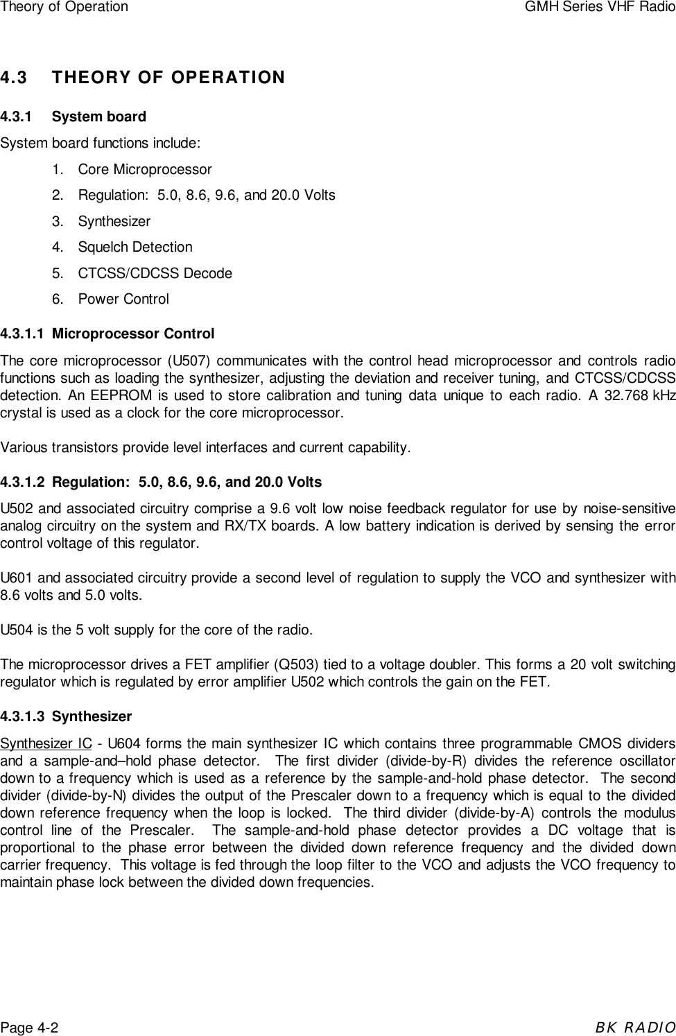 Theory of Operation GMH Series VHF RadioPage 4-2BK RADIO4.3 THEORY OF OPERATION4.3.1 System boardSystem board functions include:1. Core Microprocessor2.  Regulation:  5.0, 8.6, 9.6, and 20.0 Volts3. Synthesizer4. Squelch Detection5. CTCSS/CDCSS Decode6. Power Control4.3.1.1 Microprocessor ControlThe core microprocessor (U507) communicates with the control head microprocessor and controls radiofunctions such as loading the synthesizer, adjusting the deviation and receiver tuning, and CTCSS/CDCSSdetection. An EEPROM is used to store calibration and tuning data unique to each radio. A 32.768 kHzcrystal is used as a clock for the core microprocessor.Various transistors provide level interfaces and current capability.4.3.1.2 Regulation:  5.0, 8.6, 9.6, and 20.0 VoltsU502 and associated circuitry comprise a 9.6 volt low noise feedback regulator for use by noise-sensitiveanalog circuitry on the system and RX/TX boards. A low battery indication is derived by sensing the errorcontrol voltage of this regulator.U601 and associated circuitry provide a second level of regulation to supply the VCO and synthesizer with8.6 volts and 5.0 volts.U504 is the 5 volt supply for the core of the radio.The microprocessor drives a FET amplifier (Q503) tied to a voltage doubler. This forms a 20 volt switchingregulator which is regulated by error amplifier U502 which controls the gain on the FET.4.3.1.3 SynthesizerSynthesizer IC - U604 forms the main synthesizer IC which contains three programmable CMOS dividersand a sample-and&ndash;hold phase detector.  The first divider (divide-by-R) divides the reference oscillatordown to a frequency which is used as a reference by the sample-and-hold phase detector.  The seconddivider (divide-by-N) divides the output of the Prescaler down to a frequency which is equal to the divideddown reference frequency when the loop is locked.  The third divider (divide-by-A) controls the moduluscontrol line of the Prescaler.  The sample-and-hold phase detector provides a DC voltage that isproportional to the phase error between the divided down reference frequency and the divided downcarrier frequency.  This voltage is fed through the loop filter to the VCO and adjusts the VCO frequency tomaintain phase lock between the divided down frequencies.
