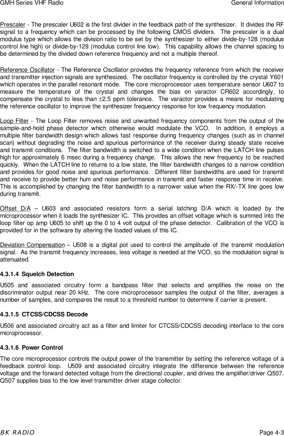 GMH Series VHF Radio General InformationBK RADIOPage 4-3Prescaler - The prescaler U602 is the first divider in the feedback path of the synthesizer.  It divides the RFsignal to a frequency which can be processed by the following CMOS dividers.  The prescaler is a dualmodulus type which allows the division ratio to be set by the synthesizer to either divide-by-128 (moduluscontrol line high) or divide-by-129 (modulus control line low).  This capability allows the channel spacing tobe determined by the divided down reference frequency and not a multiple thereof.Reference Oscillator - The Reference Oscillator provides the frequency reference from which the receiverand transmitter injection signals are synthesized.  The oscillator frequency is controlled by the crystal Y601which operates in the parallel resonant mode.  The core microprocessor uses temperature sensor U607 tomeasure the temperature of the crystal and changes the bias on varactor CR602 accordingly, tocompensate the crystal to less than &plusmn;2.5 ppm tolerance.  The varactor provides a means for modulatingthe reference oscillator to improve the synthesizer frequency response for low frequency modulation.Loop Filter - The Loop Filter removes noise and unwanted frequency components from the output of thesample-and-hold phase detector which otherwise would modulate the VCO.  In addition, it employs amultiple filter bandwidth design which allows fast response during frequency changes (such as in channelscan) without degrading the noise and spurious performance of the receiver during steady state receiveand transmit conditions.  The filter bandwidth is switched to a wide condition when the LATCH line pulseshigh for approximately 6 msec during a frequency change.  This allows the new frequency to be reachedquickly.  When the LATCH line to returns to a low state, the filter bandwidth changes to a narrow conditionand provides for good noise and spurious performance.  Different filter bandwidths are used for transmitand receive to provide better hum and noise performance in transmit and faster response time in receive.This is accomplished by changing the filter bandwidth to a narrower value when the RX/-TX line goes lowduring transmit.Offset D/A &ndash; U603 and associated resistors form a serial latching D/A which is loaded by themicroprocessor when it loads the synthesizer IC.  This provides an offset voltage which is summed into theloop filter op amp U605 to shift up the 0 to 4 volt output of the phase detector.  Calibration of the VCO isprovided for in the software by altering the loaded values of this IC.Deviation Compensation &ndash; U508 is a digital pot used to control the amplitude of the transmit modulationsignal.  As the transmit frequency increases, less voltage is needed at the VCO, so the modulation signal isattenuated.4.3.1.4 Squelch DetectionU505 and associated circuitry form a bandpass filter that selects and amplifies the noise on thediscriminator output near 20 kHz.  The core microprocessor samples the output of the filter, averages anumber of samples, and compares the result to a threshold number to determine if carrier is present.4.3.1.5 CTCSS/CDCSS DecodeU506 and associated circuitry act as a filter and limiter for CTCSS/CDCSS decoding interface to the coremicroprocessor.4.3.1.6 Power ControlThe core microprocessor controls the output power of the transmitter by setting the reference voltage of afeedback control loop.  U509 and associated circuitry integrate the difference between the referencevoltage and the forward detected voltage from the directional coupler, and drives the amplifier/driver Q507.Q507 supplies bias to the low level transmitter driver stage collector.