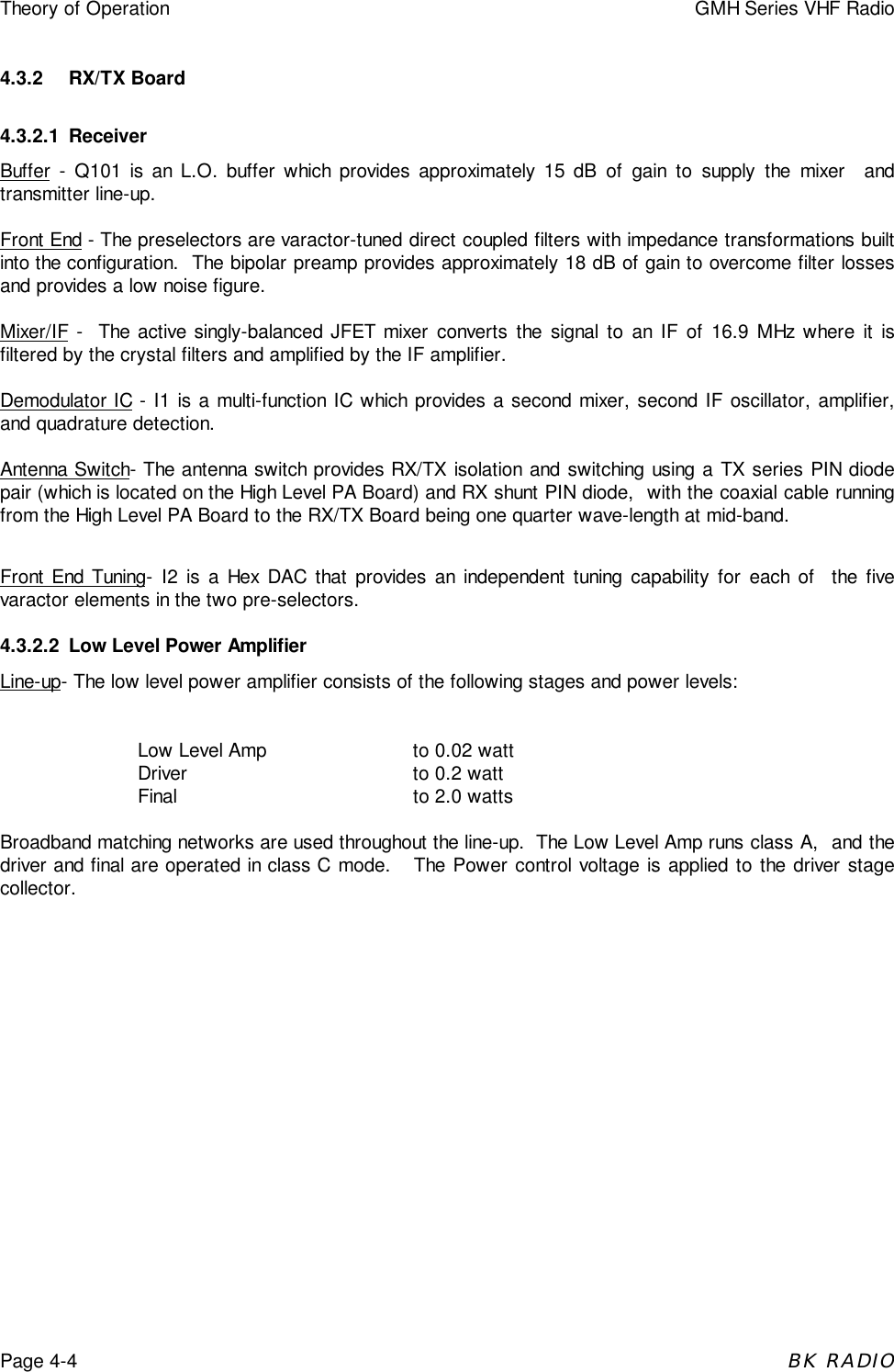 Theory of Operation GMH Series VHF RadioPage 4-4BK RADIO4.3.2 RX/TX Board4.3.2.1 ReceiverBuffer - Q101 is an L.O. buffer which provides approximately 15 dB of gain to supply the mixer  andtransmitter line-up.Front End - The preselectors are varactor-tuned direct coupled filters with impedance transformations builtinto the configuration.  The bipolar preamp provides approximately 18 dB of gain to overcome filter lossesand provides a low noise figure.Mixer/IF -  The active singly-balanced JFET mixer converts the signal to an IF of 16.9 MHz where it isfiltered by the crystal filters and amplified by the IF amplifier.Demodulator IC - I1 is a multi-function IC which provides a second mixer, second IF oscillator, amplifier,and quadrature detection.Antenna Switch- The antenna switch provides RX/TX isolation and switching using a TX series PIN diodepair (which is located on the High Level PA Board) and RX shunt PIN diode,  with the coaxial cable runningfrom the High Level PA Board to the RX/TX Board being one quarter wave-length at mid-band.Front End Tuning- I2 is a Hex DAC that provides an independent tuning capability for each of  the fivevaractor elements in the two pre-selectors.4.3.2.2 Low Level Power AmplifierLine-up- The low level power amplifier consists of the following stages and power levels:Low Level Amp to 0.02 wattDriver to 0.2 wattFinal to 2.0 wattsBroadband matching networks are used throughout the line-up.  The Low Level Amp runs class A,  and thedriver and final are operated in class C mode.   The Power control voltage is applied to the driver stagecollector.