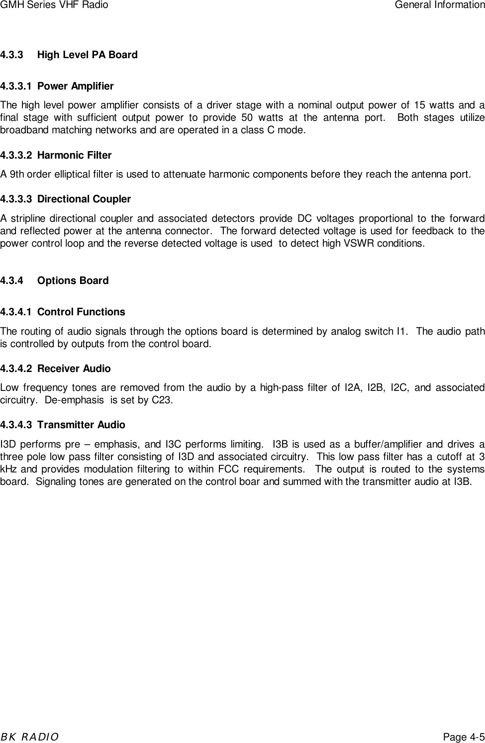 GMH Series VHF Radio General InformationBK RADIOPage 4-54.3.3 High Level PA Board4.3.3.1 Power AmplifierThe high level power amplifier consists of a driver stage with a nominal output power of 15 watts and afinal stage with sufficient output power to provide 50 watts at the antenna port.  Both stages utilizebroadband matching networks and are operated in a class C mode.4.3.3.2 Harmonic FilterA 9th order elliptical filter is used to attenuate harmonic components before they reach the antenna port.4.3.3.3 Directional CouplerA stripline directional coupler and associated detectors provide DC voltages proportional to the forwardand reflected power at the antenna connector.  The forward detected voltage is used for feedback to thepower control loop and the reverse detected voltage is used  to detect high VSWR conditions.4.3.4 Options Board4.3.4.1 Control FunctionsThe routing of audio signals through the options board is determined by analog switch I1.  The audio pathis controlled by outputs from the control board.4.3.4.2 Receiver AudioLow frequency tones are removed from the audio by a high-pass filter of I2A, I2B, I2C, and associatedcircuitry.  De-emphasis  is set by C23.4.3.4.3 Transmitter AudioI3D performs pre &ndash; emphasis, and I3C performs limiting.  I3B is used as a buffer/amplifier and drives athree pole low pass filter consisting of I3D and associated circuitry.  This low pass filter has a cutoff at 3kHz and provides modulation filtering to within FCC requirements.  The output is routed to the systemsboard.  Signaling tones are generated on the control boar and summed with the transmitter audio at I3B.