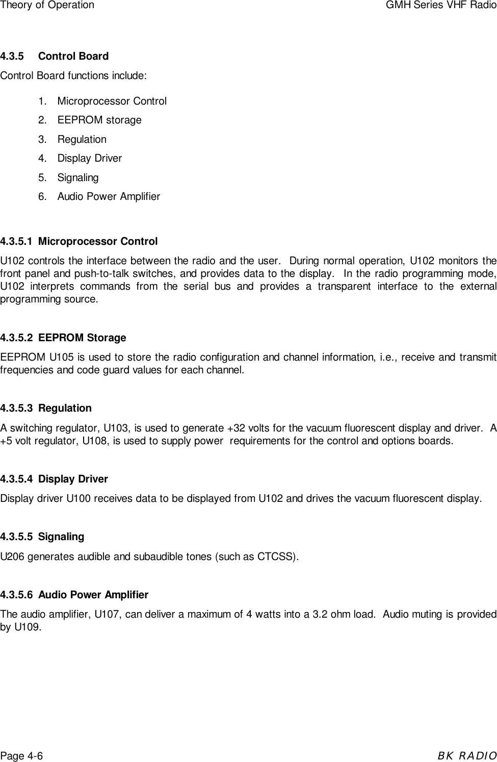 Theory of Operation GMH Series VHF RadioPage 4-6BK RADIO4.3.5 Control BoardControl Board functions include:1. Microprocessor Control2. EEPROM storage3. Regulation4. Display Driver5. Signaling6.  Audio Power Amplifier4.3.5.1 Microprocessor ControlU102 controls the interface between the radio and the user.  During normal operation, U102 monitors thefront panel and push-to-talk switches, and provides data to the display.  In the radio programming mode,U102 interprets commands from the serial bus and provides a transparent interface to the externalprogramming source.4.3.5.2 EEPROM StorageEEPROM U105 is used to store the radio configuration and channel information, i.e., receive and transmitfrequencies and code guard values for each channel.4.3.5.3 RegulationA switching regulator, U103, is used to generate +32 volts for the vacuum fluorescent display and driver.  A+5 volt regulator, U108, is used to supply power  requirements for the control and options boards.4.3.5.4 Display DriverDisplay driver U100 receives data to be displayed from U102 and drives the vacuum fluorescent display.4.3.5.5 SignalingU206 generates audible and subaudible tones (such as CTCSS).4.3.5.6 Audio Power AmplifierThe audio amplifier, U107, can deliver a maximum of 4 watts into a 3.2 ohm load.  Audio muting is providedby U109.