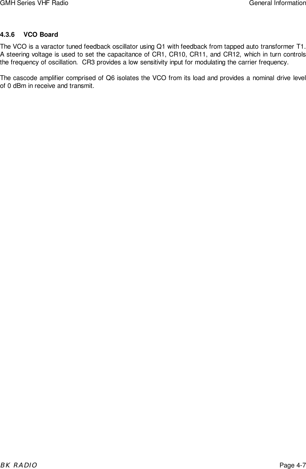 GMH Series VHF Radio General InformationBK RADIOPage 4-74.3.6 VCO BoardThe VCO is a varactor tuned feedback oscillator using Q1 with feedback from tapped auto transformer T1.A steering voltage is used to set the capacitance of CR1, CR10, CR11, and CR12, which in turn controlsthe frequency of oscillation.  CR3 provides a low sensitivity input for modulating the carrier frequency.The cascode amplifier comprised of Q6 isolates the VCO from its load and provides a nominal drive levelof 0 dBm in receive and transmit.