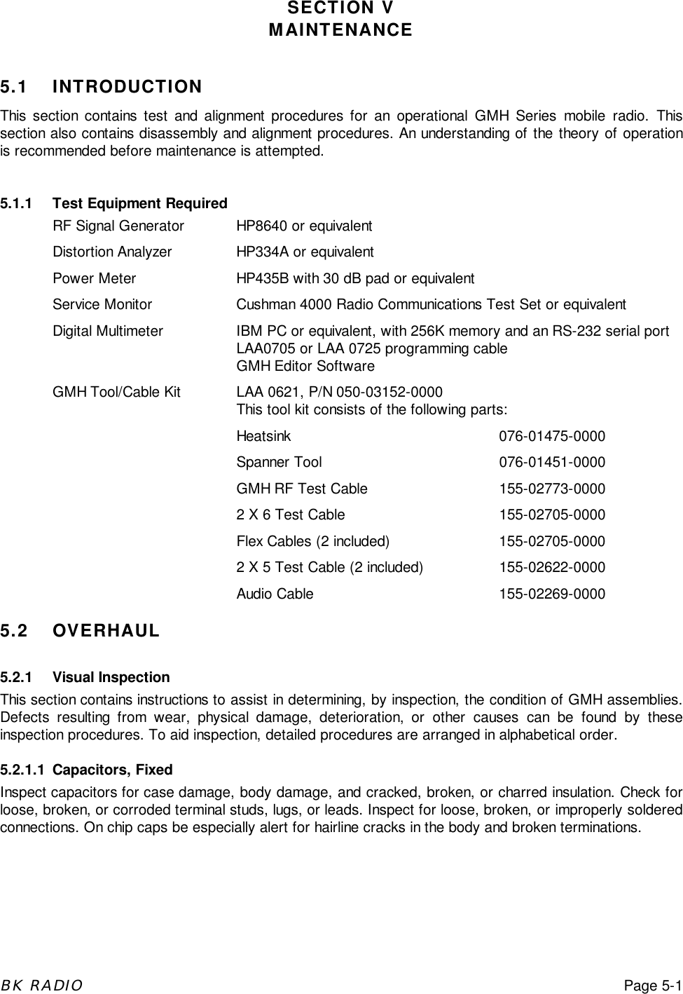 BK RADIOPage 5-1SECTION VMAINTENANCE5.1 INTRODUCTIONThis section contains test and alignment procedures for an operational GMH Series mobile radio. Thissection also contains disassembly and alignment procedures. An understanding of the theory of operationis recommended before maintenance is attempted.5.1.1 Test Equipment RequiredRF Signal Generator HP8640 or equivalentDistortion Analyzer HP334A or equivalentPower Meter HP435B with 30 dB pad or equivalentService Monitor Cushman 4000 Radio Communications Test Set or equivalentDigital Multimeter IBM PC or equivalent, with 256K memory and an RS-232 serial portLAA0705 or LAA 0725 programming cableGMH Editor SoftwareGMH Tool/Cable Kit LAA 0621, P/N 050-03152-0000This tool kit consists of the following parts:Heatsink 076-01475-0000Spanner Tool 076-01451-0000GMH RF Test Cable 155-02773-00002 X 6 Test Cable 155-02705-0000Flex Cables (2 included) 155-02705-00002 X 5 Test Cable (2 included) 155-02622-0000Audio Cable 155-02269-00005.2 OVERHAUL5.2.1 Visual InspectionThis section contains instructions to assist in determining, by inspection, the condition of GMH assemblies.Defects resulting from wear, physical damage, deterioration, or other causes can be found by theseinspection procedures. To aid inspection, detailed procedures are arranged in alphabetical order.5.2.1.1 Capacitors, FixedInspect capacitors for case damage, body damage, and cracked, broken, or charred insulation. Check forloose, broken, or corroded terminal studs, lugs, or leads. Inspect for loose, broken, or improperly solderedconnections. On chip caps be especially alert for hairline cracks in the body and broken terminations.