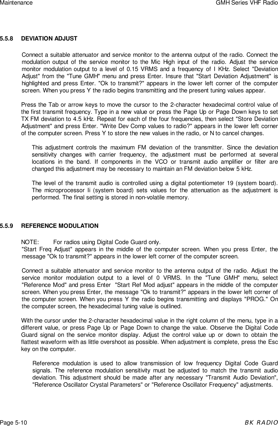 Maintenance GMH Series VHF RadioPage 5-10BK RADIO5.5.8 DEVIATION ADJUSTConnect a suitable attenuator and service monitor to the antenna output of the radio. Connect themodulation output of the service monitor to the Mic High input of the radio. Adjust the servicemonitor modulation output to a level of 0.15 VRMS and a frequency of I KHz. Select "DeviationAdjust" from the "Tune GMH" menu and press Enter. Insure that "Start Deviation Adjustment" ishighlighted and press Enter. "Ok to transmit?" appears in the lower left corner of the computerscreen. When you press Y the radio begins transmitting and the present tuning values appear.Press the Tab or arrow keys to move the cursor to the 2-character hexadecimal control value ofthe first transmit frequency. Type in a new value or press the Page Up or Page Down keys to setTX FM deviation to 4.5 kHz. Repeat for each of the four frequencies, then select "Store DeviationAdjustment" and press Enter. "Write Dev Comp values to radio?" appears in the lower left cornerof the computer screen. Press Y to store the new values in the radio, or N to cancel changes.This adjustment controls the maximum FM deviation of the transmitter. Since the deviationsensitivity changes with carrier frequency, the adjustment must be performed at severallocations in the band. If components in the VCO or transmit audio amplifier or filter arechanged this adjustment may be necessary to maintain an FM deviation below 5 kHz.The level of the transmit audio is controlled using a digital potentiometer 19 (system board).The microprocessor Ii (system board) sets values for the attenuation as the adjustment isperformed. The final setting is stored in non-volatile memory.5.5.9 REFERENCE MODULATIONNOTE: For radios using Digital Code Guard only."Start Freq Adjust" appears in the middle of the computer screen. When you press Enter, themessage "Ok to transmit?" appears in the lower left corner of the computer screen.Connect a suitable attenuator and service monitor to the antenna output of the radio. Adjust theservice monitor modulation output to a level of 0 VRMS. In the "Tune GMH" menu, select"Reference Mod" and press Enter  "Start Ref Mod adjust" appears in the middle of the computerscreen. When you press Enter, the message "Ok to transmit?" appears in the lower left corner ofthe computer screen. When you press Y the radio begins transmitting and displays "PROG." Onthe computer screen, the hexadecimal tuning value is outlined.With the cursor under the 2-character hexadecimal value in the right column of the menu, type in adifferent value, or press Page Up or Page Down to change the value. Observe the Digital CodeGuard signal on the service monitor display. Adjust the control value up or down to obtain theflattest waveform with as little overshoot as possible. When adjustment is complete, press the Esckey on the computer.Reference modulation is used to allow transmission of low frequency Digital Code Guardsignals. The reference modulation sensitivity must be adjusted to match the transmit audiodeviation. This adjustment should be made after any necessary "Transmit Audio Deviation","Reference Oscillator Crystal Parameters" or "Reference Oscillator Frequency" adjustments.