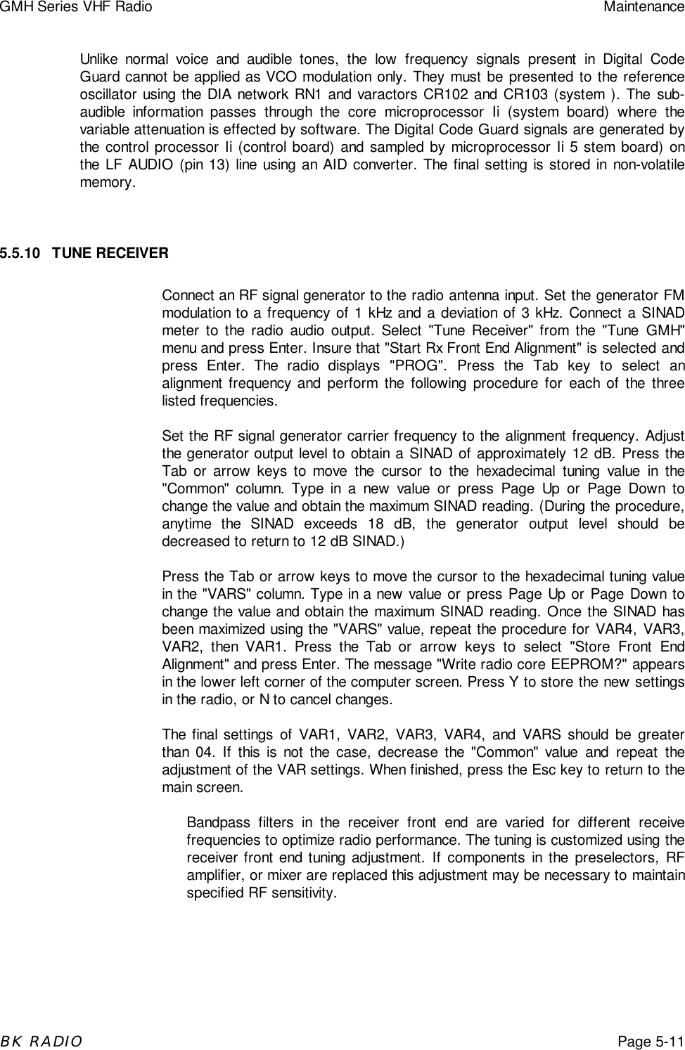 GMH Series VHF Radio MaintenanceBK RADIOPage 5-11Unlike normal voice and audible tones, the low frequency signals present in Digital CodeGuard cannot be applied as VCO modulation only. They must be presented to the referenceoscillator using the DIA network RN1 and varactors CR102 and CR103 (system ). The sub-audible information passes through the core microprocessor Ii (system board) where thevariable attenuation is effected by software. The Digital Code Guard signals are generated bythe control processor Ii (control board) and sampled by microprocessor Ii 5 stem board) onthe LF AUDIO (pin 13) line using an AID converter. The final setting is stored in non-volatilememory.5.5.10 TUNE RECEIVERConnect an RF signal generator to the radio antenna input. Set the generator FMmodulation to a frequency of 1 kHz and a deviation of 3 kHz. Connect a SINADmeter to the radio audio output. Select "Tune Receiver" from the "Tune GMH"menu and press Enter. Insure that "Start Rx Front End Alignment" is selected andpress Enter. The radio displays "PROG". Press the Tab key to select analignment frequency and perform the following procedure for each of the threelisted frequencies.Set the RF signal generator carrier frequency to the alignment frequency. Adjustthe generator output level to obtain a SINAD of approximately 12 dB. Press theTab or arrow keys to move the cursor to the hexadecimal tuning value in the"Common" column. Type in a new value or press Page Up or Page Down tochange the value and obtain the maximum SINAD reading. (During the procedure,anytime the SINAD exceeds 18 dB, the generator output level should bedecreased to return to 12 dB SINAD.)Press the Tab or arrow keys to move the cursor to the hexadecimal tuning valuein the "VARS" column. Type in a new value or press Page Up or Page Down tochange the value and obtain the maximum SINAD reading. Once the SINAD hasbeen maximized using the "VARS" value, repeat the procedure for VAR4, VAR3,VAR2, then VAR1. Press the Tab or arrow keys to select "Store Front EndAlignment" and press Enter. The message "Write radio core EEPROM?" appearsin the lower left corner of the computer screen. Press Y to store the new settingsin the radio, or N to cancel changes.The final settings of VAR1, VAR2, VAR3, VAR4, and VARS should be greaterthan 04. If this is not the case, decrease the "Common" value and repeat theadjustment of the VAR settings. When finished, press the Esc key to return to themain screen.Bandpass filters in the receiver front end are varied for different receivefrequencies to optimize radio performance. The tuning is customized using thereceiver front end tuning adjustment. If components in the preselectors, RFamplifier, or mixer are replaced this adjustment may be necessary to maintainspecified RF sensitivity.