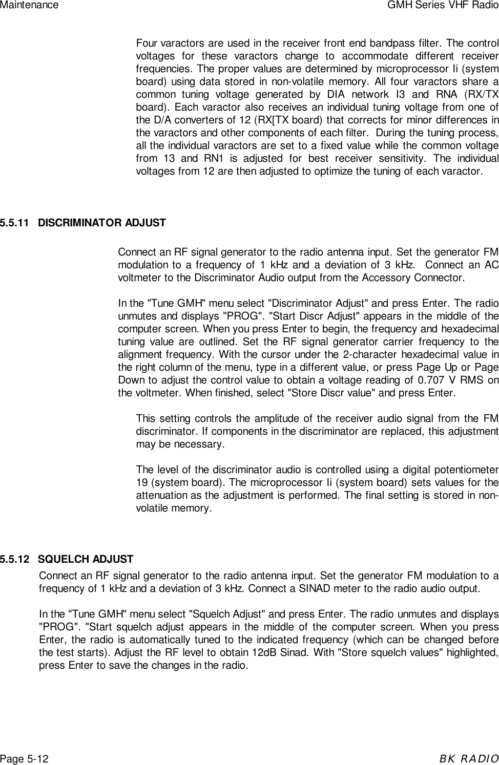 Maintenance GMH Series VHF RadioPage 5-12BK RADIOFour varactors are used in the receiver front end bandpass filter. The controlvoltages for these varactors change to accommodate different receiverfrequencies. The proper values are determined by microprocessor Ii (systemboard) using data stored in non-volatile memory. All four varactors share acommon tuning voltage generated by DIA network I3 and RNA (RX/TXboard). Each varactor also receives an individual tuning voltage from one ofthe D/A converters of 12 (RX[TX board) that corrects for minor differences inthe varactors and other components of each filter.  During the tuning process,all the individual varactors are set to a fixed value while the common voltagefrom 13 and RN1 is adjusted for best receiver sensitivity. The individualvoltages from 12 are then adjusted to optimize the tuning of each varactor.5.5.11 DISCRIMINATOR ADJUSTConnect an RF signal generator to the radio antenna input. Set the generator FMmodulation to a frequency of 1 kHz and a deviation of 3 kHz.  Connect an ACvoltmeter to the Discriminator Audio output from the Accessory Connector.In the "Tune GMH" menu select "Discriminator Adjust" and press Enter. The radiounmutes and displays "PROG". "Start Discr Adjust" appears in the middle of thecomputer screen. When you press Enter to begin, the frequency and hexadecimaltuning value are outlined. Set the RF signal generator carrier frequency to thealignment frequency. With the cursor under the 2-character hexadecimal value inthe right column of the menu, type in a different value, or press Page Up or PageDown to adjust the control value to obtain a voltage reading of 0.707 V RMS onthe voltmeter. When finished, select "Store Discr value" and press Enter.This setting controls the amplitude of the receiver audio signal from the FMdiscriminator. If components in the discriminator are replaced, this adjustmentmay be necessary.The level of the discriminator audio is controlled using a digital potentiometer19 (system board). The microprocessor Ii (system board) sets values for theattenuation as the adjustment is performed. The final setting is stored in non-volatile memory.5.5.12 SQUELCH ADJUSTConnect an RF signal generator to the radio antenna input. Set the generator FM modulation to afrequency of 1 kHz and a deviation of 3 kHz. Connect a SINAD meter to the radio audio output.In the "Tune GMH" menu select "Squelch Adjust" and press Enter. The radio unmutes and displays"PROG". "Start squelch adjust appears in the middle of the computer screen. When you pressEnter, the radio is automatically tuned to the indicated frequency (which can be changed beforethe test starts). Adjust the RF level to obtain 12dB Sinad. With "Store squelch values" highlighted,press Enter to save the changes in the radio.