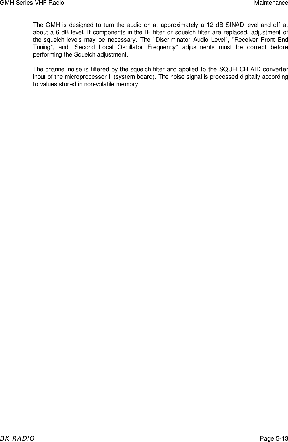 GMH Series VHF Radio MaintenanceBK RADIOPage 5-13The GMH is designed to turn the audio on at approximately a 12 dB SINAD level and off atabout a 6 dB level. If components in the IF filter or squelch filter are replaced, adjustment ofthe squelch levels may be necessary. The "Discriminator Audio Level", "Receiver Front EndTuning", and "Second Local Oscillator Frequency" adjustments must be correct beforeperforming the Squelch adjustment.The channel noise is filtered by the squelch filter and applied to the SQUELCH AID converterinput of the microprocessor Ii (system board). The noise signal is processed digitally accordingto values stored in non-volatile memory.