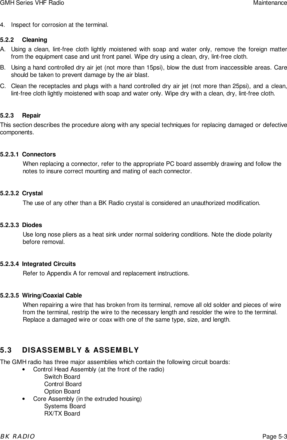 GMH Series VHF Radio MaintenanceBK RADIOPage 5-34.  Inspect for corrosion at the terminal.5.2.2 CleaningA.  Using a clean, lint-free cloth lightly moistened with soap and water only, remove the foreign matterfrom the equipment case and unit front panel. Wipe dry using a clean, dry, lint-free cloth.B.  Using a hand controlled dry air jet (not more than 15psi), blow the dust from inaccessible areas. Careshould be taken to prevent damage by the air blast.C.  Clean the receptacles and plugs with a hand controlled dry air jet (not more than 25psi), and a clean,lint-free cloth lightly moistened with soap and water only. Wipe dry with a clean, dry, lint-free cloth.5.2.3 RepairThis section describes the procedure along with any special techniques for replacing damaged or defectivecomponents.5.2.3.1 ConnectorsWhen replacing a connector, refer to the appropriate PC board assembly drawing and follow thenotes to insure correct mounting and mating of each connector.5.2.3.2 CrystalThe use of any other than a BK Radio crystal is considered an unauthorized modification.5.2.3.3 DiodesUse long nose pliers as a heat sink under normal soldering conditions. Note the diode polaritybefore removal.5.2.3.4 Integrated CircuitsRefer to Appendix A for removal and replacement instructions.5.2.3.5 Wiring/Coaxial CableWhen repairing a wire that has broken from its terminal, remove all old solder and pieces of wirefrom the terminal, restrip the wire to the necessary length and resolder the wire to the terminal.Replace a damaged wire or coax with one of the same type, size, and length.5.3 DISASSEMBLY &amp; ASSEMBLYThe GMH radio has three major assemblies which contain the following circuit boards:&bull;  Control Head Assembly (at the front of the radio)Switch BoardControl BoardOption Board&bull;  Core Assembly (in the extruded housing)Systems BoardRX/TX Board