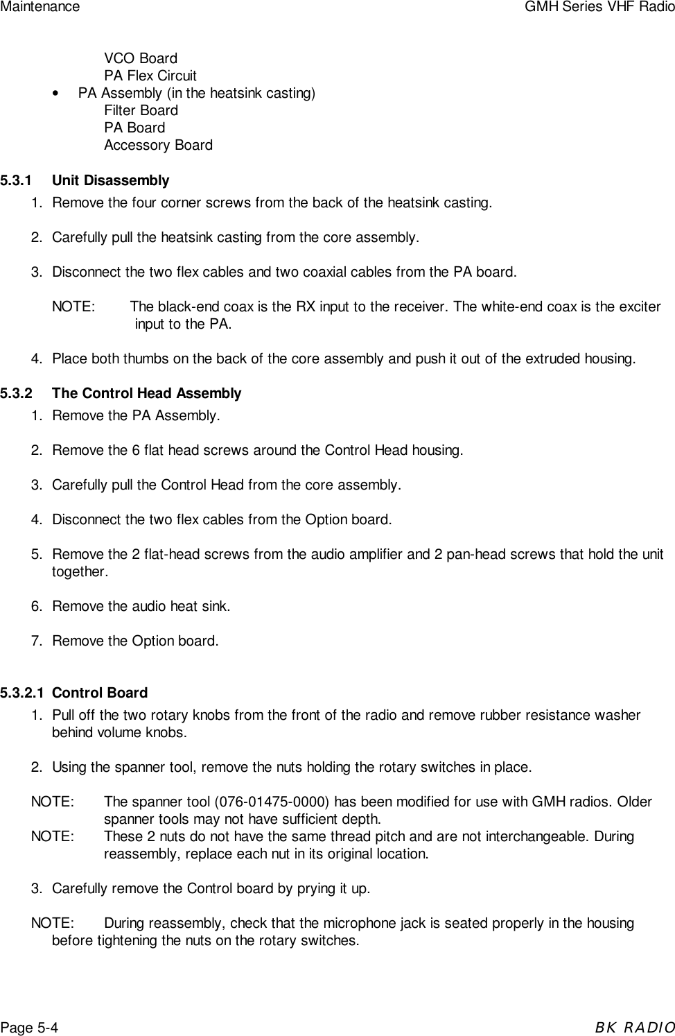 Maintenance GMH Series VHF RadioPage 5-4BK RADIOVCO BoardPA Flex Circuit&bull;  PA Assembly (in the heatsink casting)Filter BoardPA BoardAccessory Board5.3.1 Unit Disassembly1. Remove the four corner screws from the back of the heatsink casting.2. Carefully pull the heatsink casting from the core assembly.3. Disconnect the two flex cables and two coaxial cables from the PA board.NOTE: The black-end coax is the RX input to the receiver. The white-end coax is the exciterinput to the PA.4. Place both thumbs on the back of the core assembly and push it out of the extruded housing.5.3.2 The Control Head Assembly1. Remove the PA Assembly.2. Remove the 6 flat head screws around the Control Head housing.3. Carefully pull the Control Head from the core assembly.4. Disconnect the two flex cables from the Option board.5. Remove the 2 flat-head screws from the audio amplifier and 2 pan-head screws that hold the unittogether.6. Remove the audio heat sink.7. Remove the Option board.5.3.2.1 Control Board1. Pull off the two rotary knobs from the front of the radio and remove rubber resistance washerbehind volume knobs.2. Using the spanner tool, remove the nuts holding the rotary switches in place.NOTE: The spanner tool (076-01475-0000) has been modified for use with GMH radios. Olderspanner tools may not have sufficient depth.NOTE: These 2 nuts do not have the same thread pitch and are not interchangeable. Duringreassembly, replace each nut in its original location.3. Carefully remove the Control board by prying it up.NOTE: During reassembly, check that the microphone jack is seated properly in the housingbefore tightening the nuts on the rotary switches.