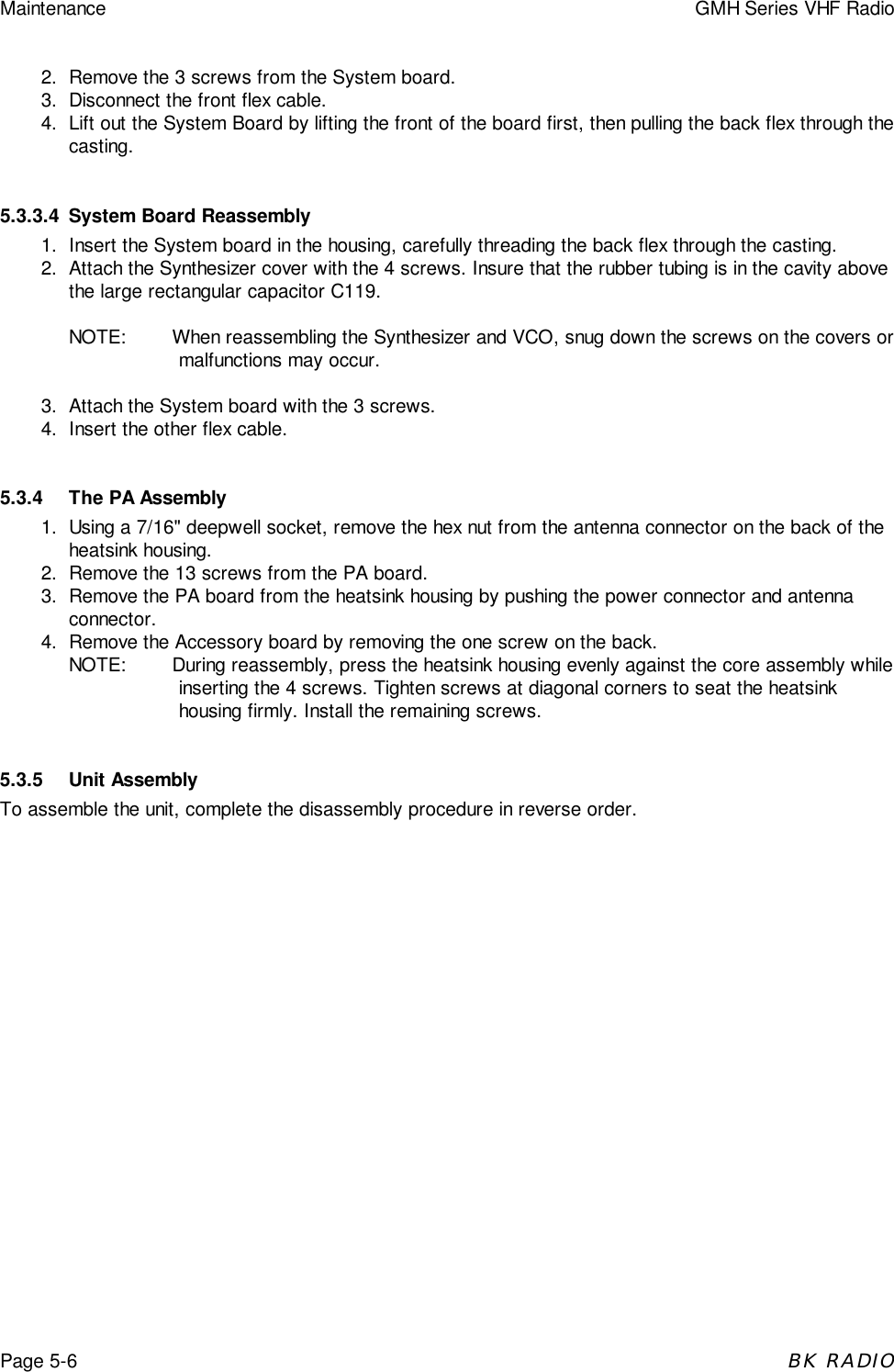 Maintenance GMH Series VHF RadioPage 5-6BK RADIO2. Remove the 3 screws from the System board.3. Disconnect the front flex cable.4. Lift out the System Board by lifting the front of the board first, then pulling the back flex through thecasting.5.3.3.4 System Board Reassembly1. Insert the System board in the housing, carefully threading the back flex through the casting.2. Attach the Synthesizer cover with the 4 screws. Insure that the rubber tubing is in the cavity abovethe large rectangular capacitor C119.NOTE: When reassembling the Synthesizer and VCO, snug down the screws on the covers ormalfunctions may occur.3. Attach the System board with the 3 screws.4. Insert the other flex cable.5.3.4 The PA Assembly1. Using a 7/16" deepwell socket, remove the hex nut from the antenna connector on the back of theheatsink housing.2. Remove the 13 screws from the PA board.3. Remove the PA board from the heatsink housing by pushing the power connector and antennaconnector.4. Remove the Accessory board by removing the one screw on the back.NOTE: During reassembly, press the heatsink housing evenly against the core assembly whileinserting the 4 screws. Tighten screws at diagonal corners to seat the heatsinkhousing firmly. Install the remaining screws.5.3.5 Unit AssemblyTo assemble the unit, complete the disassembly procedure in reverse order.