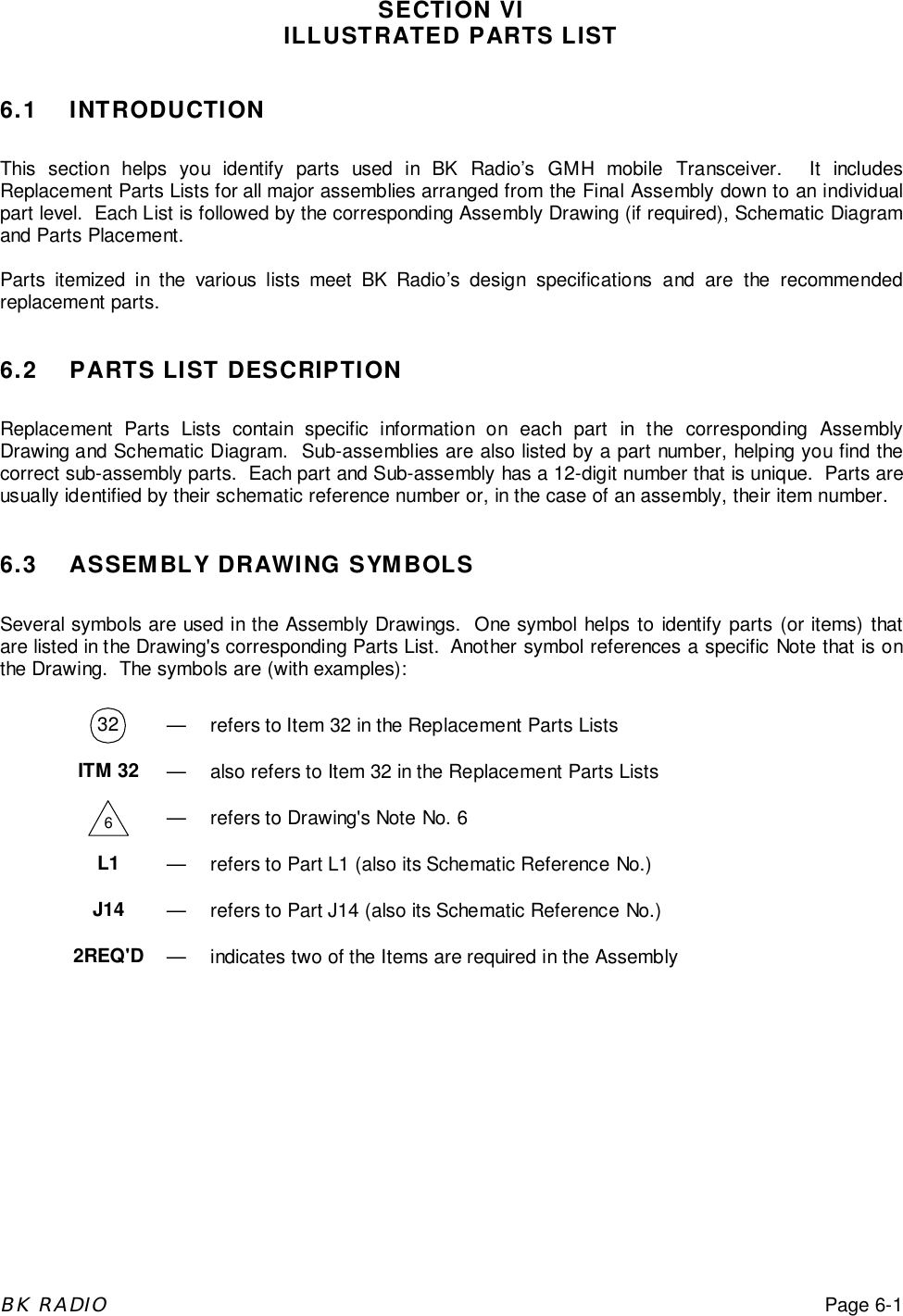 BK RADIOPage 6-1SECTION VIILLUSTRATED PARTS LIST6.1 INTRODUCTIONThis section helps you identify parts used in BK Radio&rsquo;s GMH mobile Transceiver.  It includesReplacement Parts Lists for all major assemblies arranged from the Final Assembly down to an individualpart level.  Each List is followed by the corresponding Assembly Drawing (if required), Schematic Diagramand Parts Placement.Parts itemized in the various lists meet BK Radio&rsquo;s design specifications and are the recommendedreplacement parts.6.2 PARTS LIST DESCRIPTIONReplacement Parts Lists contain specific information on each part in the corresponding AssemblyDrawing and Schematic Diagram.  Sub-assemblies are also listed by a part number, helping you find thecorrect sub-assembly parts.  Each part and Sub-assembly has a 12-digit number that is unique.  Parts areusually identified by their schematic reference number or, in the case of an assembly, their item number.6.3 ASSEMBLY DRAWING SYMBOLSSeveral symbols are used in the Assembly Drawings.  One symbol helps to identify parts (or items) thatare listed in the Drawing's corresponding Parts List.  Another symbol references a specific Note that is onthe Drawing.  The symbols are (with examples):32 &mdash; refers to Item 32 in the Replacement Parts ListsITM 32 &mdash; also refers to Item 32 in the Replacement Parts Lists6&mdash; refers to Drawing's Note No. 6L1 &mdash; refers to Part L1 (also its Schematic Reference No.)J14 &mdash; refers to Part J14 (also its Schematic Reference No.)2REQ'D &mdash; indicates two of the Items are required in the Assembly