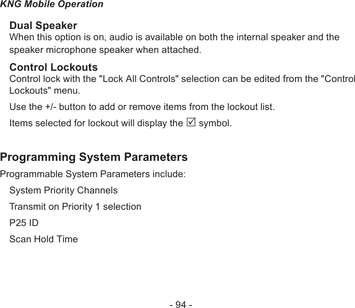 - 94 -KNG Mobile OperationDual SpeakerWhen this option is on, audio is available on both the internal speaker and the speaker microphone speaker when attached.Control LockoutsControl lock with the &quot;Lock All Controls&quot; selection can be edited from the &quot;Control Lockouts&quot; menu.Use the +/- button to add or remove items from the lockout list.Items selected for lockout will display the  symbol. Programming System ParametersProgrammable System Parameters include:System Priority ChannelsTransmit on Priority 1 selectionP25 IDScan Hold Time