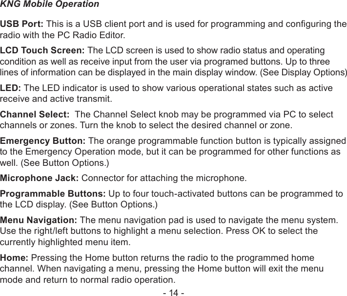 - 14 -KNG Mobile OperationUSB Port: This is a USB client port and is used for programming and conguring the radio with the PC Radio Editor.LCD Touch Screen: The LCD screen is used to show radio status and operating condition as well as receive input from the user via programed buttons. Up to three lines of information can be displayed in the main display window. (See Display Options)LED: The LED indicator is used to show various operational states such as active receive and active transmit.Channel Select:  The Channel Select knob may be programmed via PC to select channels or zones. Turn the knob to select the desired channel or zone.Emergency Button: The orange programmable function button is typically assigned to the Emergency Operation mode, but it can be programmed for other functions as well. (See Button Options.)Microphone Jack: Connector for attaching the microphone.Programmable Buttons: Up to four touch-activated buttons can be programmed to the LCD display. (See Button Options.)Menu Navigation: The menu navigation pad is used to navigate the menu system.  Use the right/left buttons to highlight a menu selection. Press OK to select the currently highlighted menu item.Home: Pressing the Home button returns the radio to the programmed home channel. When navigating a menu, pressing the Home button will exit the menu mode and return to normal radio operation.