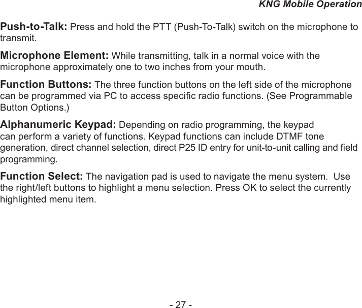 - 27 -KNG Mobile OperationPush-to-Talk: Press and hold the PTT (Push-To-Talk) switch on the microphone to transmit. Microphone Element: While transmitting, talk in a normal voice with the microphone approximately one to two inches from your mouth. Function Buttons: The three function buttons on the left side of the microphone can be programmed via PC to access specic radio functions. (See Programmable Button Options.)Alphanumeric Keypad: Depending on radio programming, the keypad can perform a variety of functions. Keypad functions can include DTMF tone generation, direct channel selection, direct P25 ID entry for unit-to-unit calling and eld programming.Function Select: The navigation pad is used to navigate the menu system.  Use the right/left buttons to highlight a menu selection. Press OK to select the currently highlighted menu item.