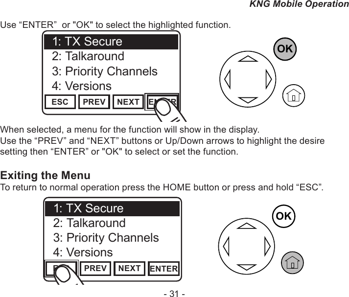 - 31 -KNG Mobile OperationUse “ENTER”  or &quot;OK&quot; to select the highlighted function.OKChannel 16Secure One155.645 MHzZPPH✓P1TXDØESC PREV NEXT ENTER1: TX Secure2: Talkaround3: Priority Channels4: VersionsWhen selected, a menu for the function will show in the display.Use the “PREV” and “NEXT” buttons or Up/Down arrows to highlight the desire setting then “ENTER” or &quot;OK&quot; to select or set the function.Exiting the MenuTo return to normal operation press the HOME button or press and hold “ESC”.Channel 16Secure One155.645 MHzZPPH✓P1TXDØESC PREV NEXT ENTER1: TX Secure2: Talkaround3: Priority Channels4: VersionsOK