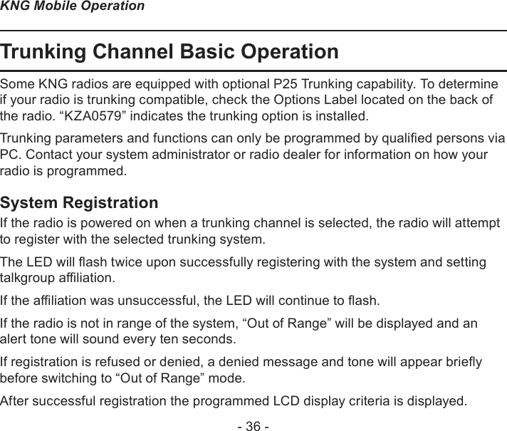 - 36 -KNG Mobile OperationTrunking Channel Basic OperationSome KNG radios are equipped with optional P25 Trunking capability. To determine if your radio is trunking compatible, check the Options Label located on the back of the radio. “KZA0579” indicates the trunking option is installed.Trunking parameters and functions can only be programmed by qualied persons via PC. Contact your system administrator or radio dealer for information on how your radio is programmed.System RegistrationIf the radio is powered on when a trunking channel is selected, the radio will attempt to register with the selected trunking system.The LED will ash twice upon successfully registering with the system and setting talkgroup aliation.If the aliation was unsuccessful, the LED will continue to ash.If the radio is not in range of the system, “Out of Range” will be displayed and an alert tone will sound every ten seconds.If registration is refused or denied, a denied message and tone will appear briey before switching to “Out of Range” mode.After successful registration the programmed LCD display criteria is displayed.
